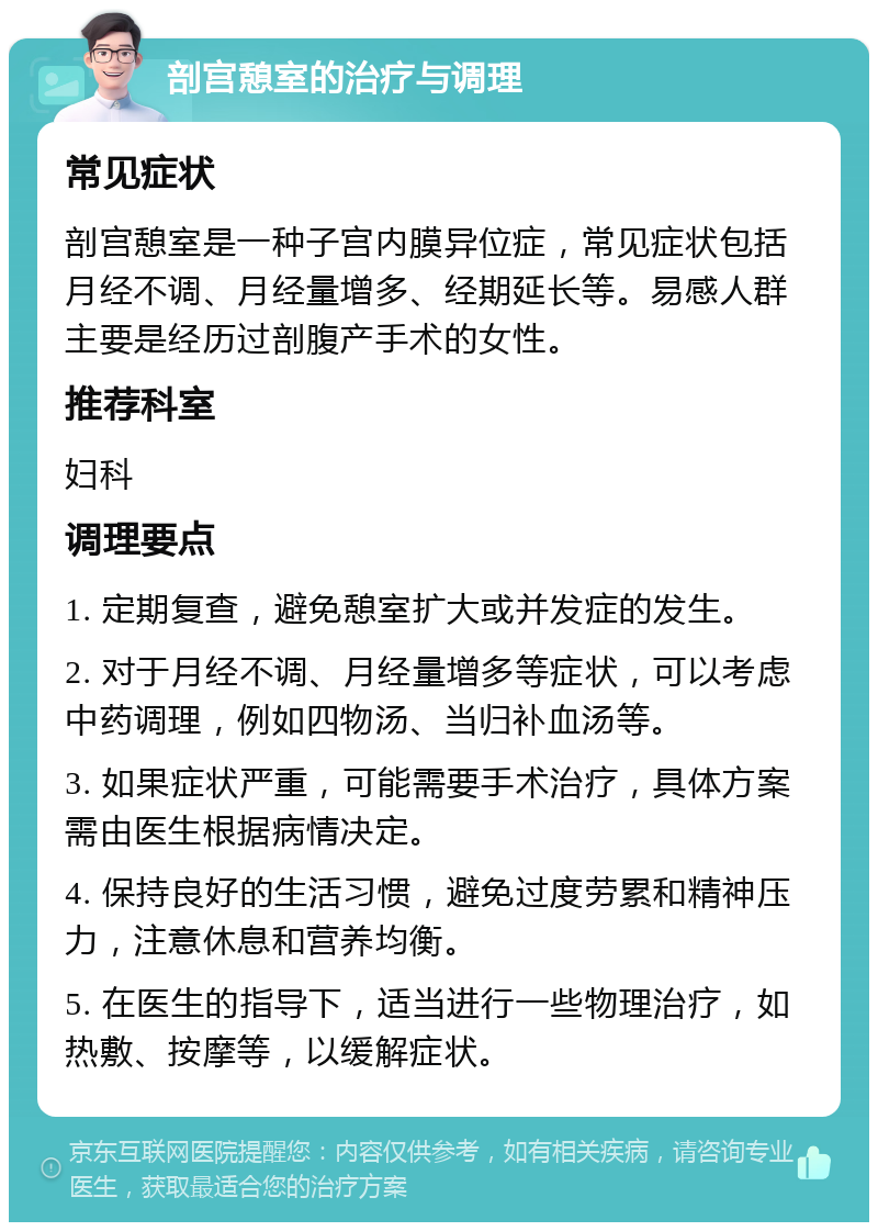 剖宫憩室的治疗与调理 常见症状 剖宫憩室是一种子宫内膜异位症，常见症状包括月经不调、月经量增多、经期延长等。易感人群主要是经历过剖腹产手术的女性。 推荐科室 妇科 调理要点 1. 定期复查，避免憩室扩大或并发症的发生。 2. 对于月经不调、月经量增多等症状，可以考虑中药调理，例如四物汤、当归补血汤等。 3. 如果症状严重，可能需要手术治疗，具体方案需由医生根据病情决定。 4. 保持良好的生活习惯，避免过度劳累和精神压力，注意休息和营养均衡。 5. 在医生的指导下，适当进行一些物理治疗，如热敷、按摩等，以缓解症状。