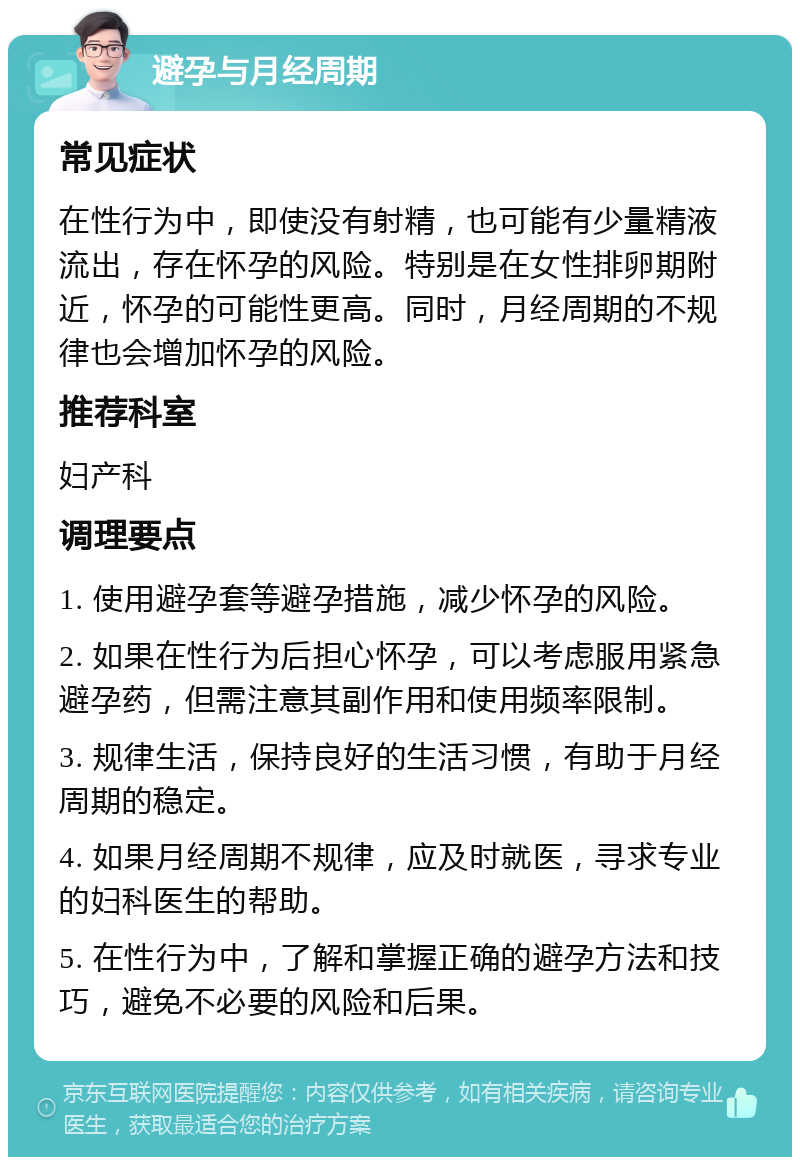 避孕与月经周期 常见症状 在性行为中，即使没有射精，也可能有少量精液流出，存在怀孕的风险。特别是在女性排卵期附近，怀孕的可能性更高。同时，月经周期的不规律也会增加怀孕的风险。 推荐科室 妇产科 调理要点 1. 使用避孕套等避孕措施，减少怀孕的风险。 2. 如果在性行为后担心怀孕，可以考虑服用紧急避孕药，但需注意其副作用和使用频率限制。 3. 规律生活，保持良好的生活习惯，有助于月经周期的稳定。 4. 如果月经周期不规律，应及时就医，寻求专业的妇科医生的帮助。 5. 在性行为中，了解和掌握正确的避孕方法和技巧，避免不必要的风险和后果。