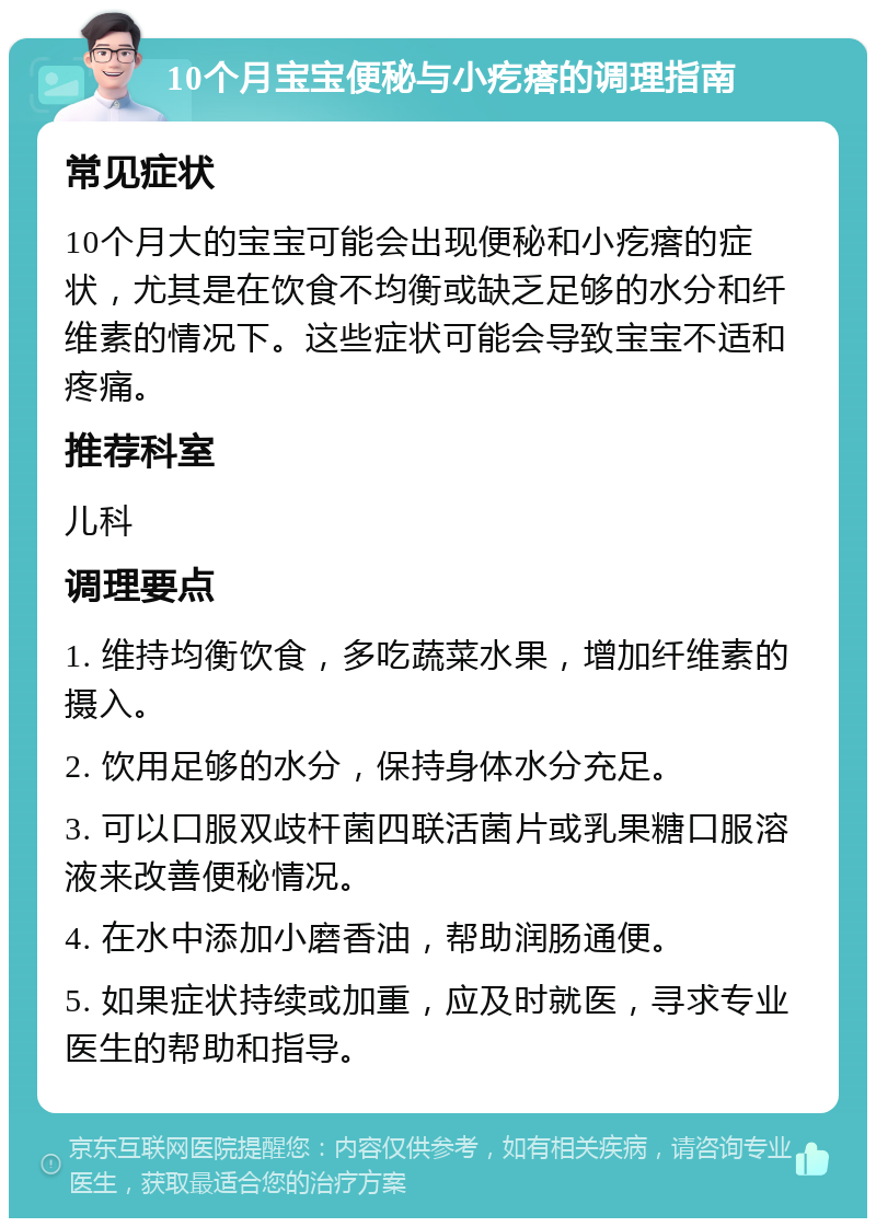 10个月宝宝便秘与小疙瘩的调理指南 常见症状 10个月大的宝宝可能会出现便秘和小疙瘩的症状，尤其是在饮食不均衡或缺乏足够的水分和纤维素的情况下。这些症状可能会导致宝宝不适和疼痛。 推荐科室 儿科 调理要点 1. 维持均衡饮食，多吃蔬菜水果，增加纤维素的摄入。 2. 饮用足够的水分，保持身体水分充足。 3. 可以口服双歧杆菌四联活菌片或乳果糖口服溶液来改善便秘情况。 4. 在水中添加小磨香油，帮助润肠通便。 5. 如果症状持续或加重，应及时就医，寻求专业医生的帮助和指导。