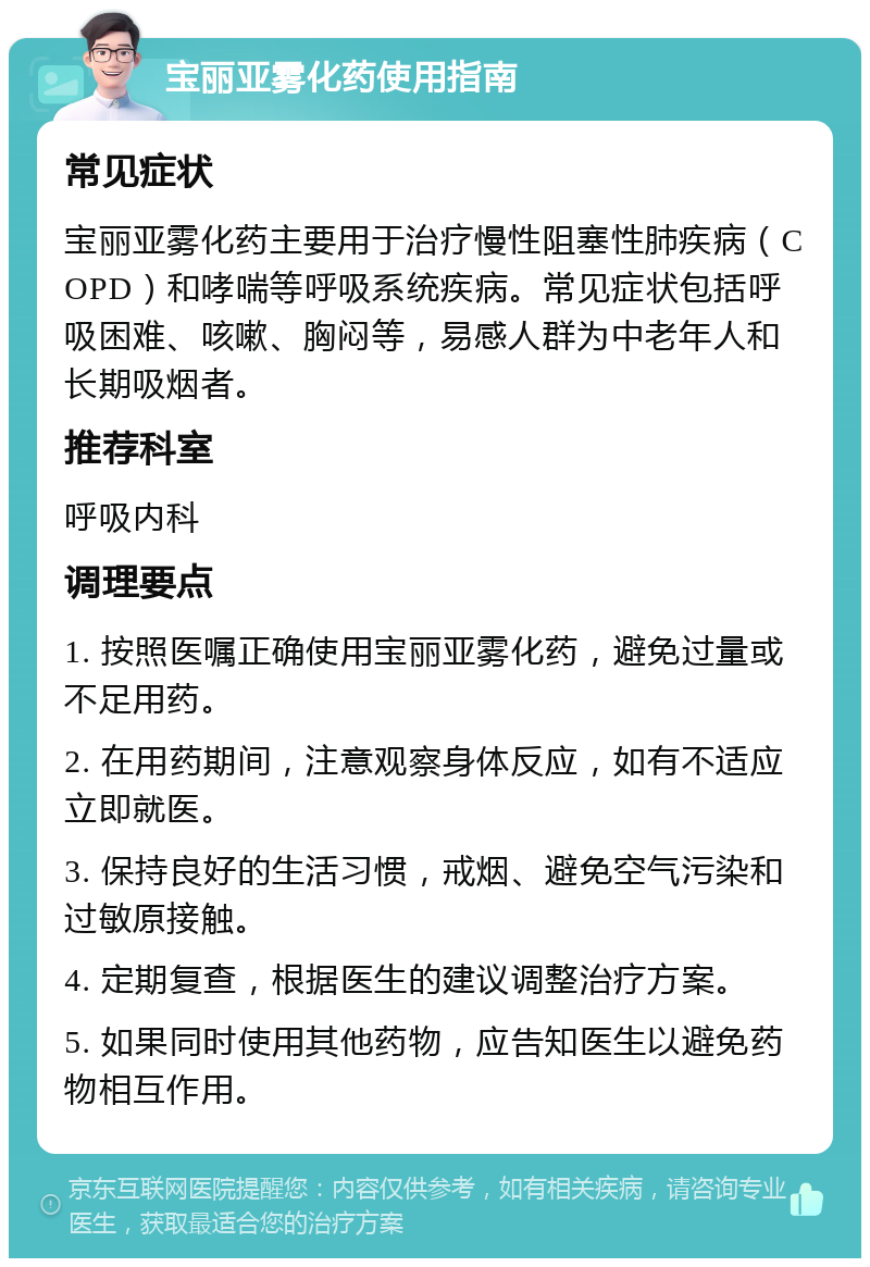 宝丽亚雾化药使用指南 常见症状 宝丽亚雾化药主要用于治疗慢性阻塞性肺疾病（COPD）和哮喘等呼吸系统疾病。常见症状包括呼吸困难、咳嗽、胸闷等，易感人群为中老年人和长期吸烟者。 推荐科室 呼吸内科 调理要点 1. 按照医嘱正确使用宝丽亚雾化药，避免过量或不足用药。 2. 在用药期间，注意观察身体反应，如有不适应立即就医。 3. 保持良好的生活习惯，戒烟、避免空气污染和过敏原接触。 4. 定期复查，根据医生的建议调整治疗方案。 5. 如果同时使用其他药物，应告知医生以避免药物相互作用。