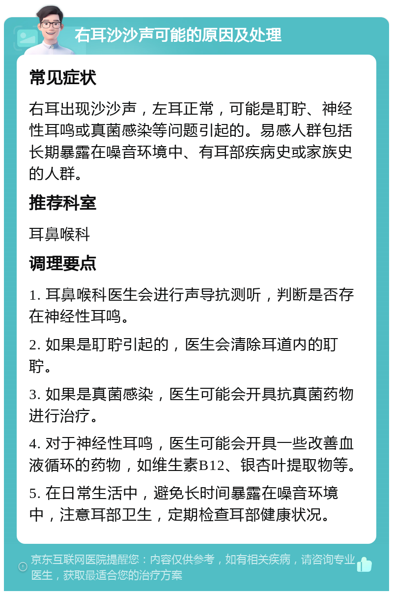 右耳沙沙声可能的原因及处理 常见症状 右耳出现沙沙声，左耳正常，可能是耵聍、神经性耳鸣或真菌感染等问题引起的。易感人群包括长期暴露在噪音环境中、有耳部疾病史或家族史的人群。 推荐科室 耳鼻喉科 调理要点 1. 耳鼻喉科医生会进行声导抗测听，判断是否存在神经性耳鸣。 2. 如果是耵聍引起的，医生会清除耳道内的耵聍。 3. 如果是真菌感染，医生可能会开具抗真菌药物进行治疗。 4. 对于神经性耳鸣，医生可能会开具一些改善血液循环的药物，如维生素B12、银杏叶提取物等。 5. 在日常生活中，避免长时间暴露在噪音环境中，注意耳部卫生，定期检查耳部健康状况。