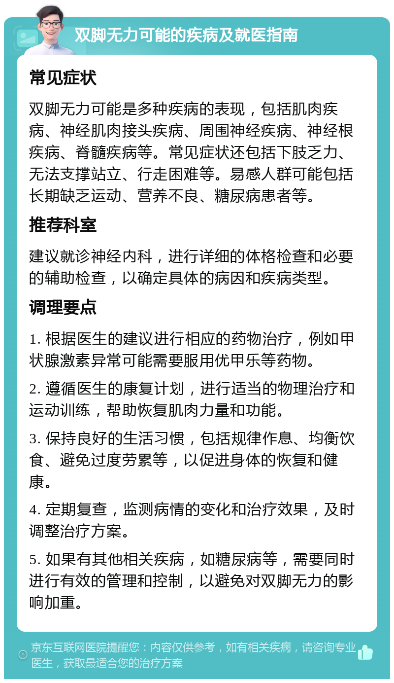 双脚无力可能的疾病及就医指南 常见症状 双脚无力可能是多种疾病的表现，包括肌肉疾病、神经肌肉接头疾病、周围神经疾病、神经根疾病、脊髓疾病等。常见症状还包括下肢乏力、无法支撑站立、行走困难等。易感人群可能包括长期缺乏运动、营养不良、糖尿病患者等。 推荐科室 建议就诊神经内科，进行详细的体格检查和必要的辅助检查，以确定具体的病因和疾病类型。 调理要点 1. 根据医生的建议进行相应的药物治疗，例如甲状腺激素异常可能需要服用优甲乐等药物。 2. 遵循医生的康复计划，进行适当的物理治疗和运动训练，帮助恢复肌肉力量和功能。 3. 保持良好的生活习惯，包括规律作息、均衡饮食、避免过度劳累等，以促进身体的恢复和健康。 4. 定期复查，监测病情的变化和治疗效果，及时调整治疗方案。 5. 如果有其他相关疾病，如糖尿病等，需要同时进行有效的管理和控制，以避免对双脚无力的影响加重。