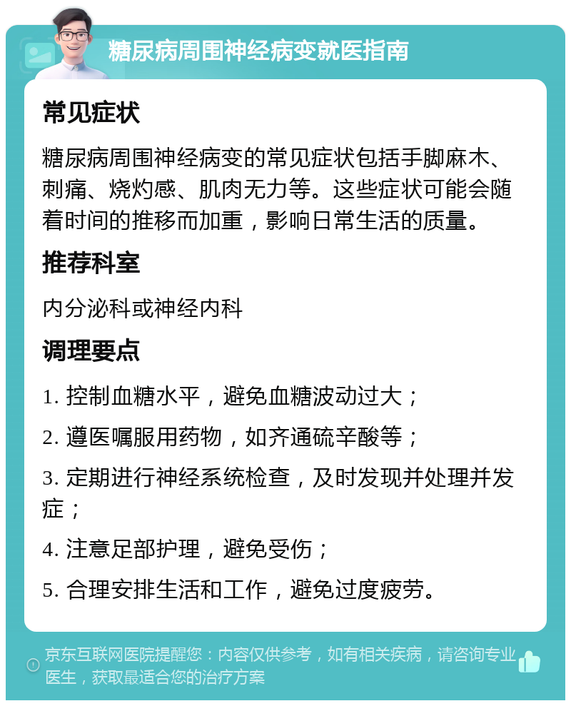 糖尿病周围神经病变就医指南 常见症状 糖尿病周围神经病变的常见症状包括手脚麻木、刺痛、烧灼感、肌肉无力等。这些症状可能会随着时间的推移而加重，影响日常生活的质量。 推荐科室 内分泌科或神经内科 调理要点 1. 控制血糖水平，避免血糖波动过大； 2. 遵医嘱服用药物，如齐通硫辛酸等； 3. 定期进行神经系统检查，及时发现并处理并发症； 4. 注意足部护理，避免受伤； 5. 合理安排生活和工作，避免过度疲劳。