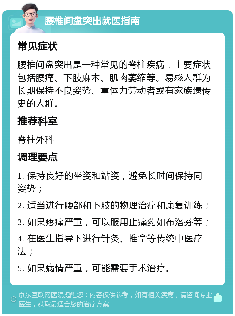 腰椎间盘突出就医指南 常见症状 腰椎间盘突出是一种常见的脊柱疾病，主要症状包括腰痛、下肢麻木、肌肉萎缩等。易感人群为长期保持不良姿势、重体力劳动者或有家族遗传史的人群。 推荐科室 脊柱外科 调理要点 1. 保持良好的坐姿和站姿，避免长时间保持同一姿势； 2. 适当进行腰部和下肢的物理治疗和康复训练； 3. 如果疼痛严重，可以服用止痛药如布洛芬等； 4. 在医生指导下进行针灸、推拿等传统中医疗法； 5. 如果病情严重，可能需要手术治疗。