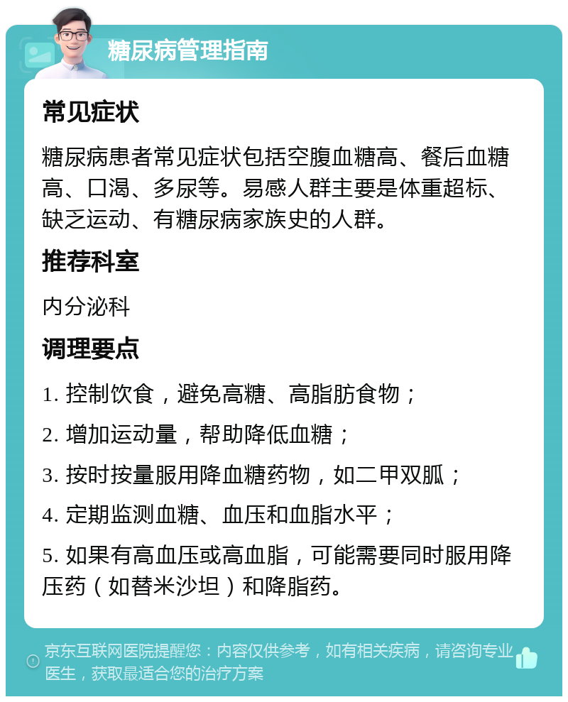 糖尿病管理指南 常见症状 糖尿病患者常见症状包括空腹血糖高、餐后血糖高、口渴、多尿等。易感人群主要是体重超标、缺乏运动、有糖尿病家族史的人群。 推荐科室 内分泌科 调理要点 1. 控制饮食，避免高糖、高脂肪食物； 2. 增加运动量，帮助降低血糖； 3. 按时按量服用降血糖药物，如二甲双胍； 4. 定期监测血糖、血压和血脂水平； 5. 如果有高血压或高血脂，可能需要同时服用降压药（如替米沙坦）和降脂药。