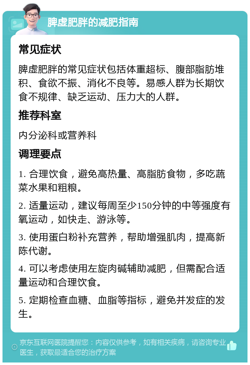 脾虚肥胖的减肥指南 常见症状 脾虚肥胖的常见症状包括体重超标、腹部脂肪堆积、食欲不振、消化不良等。易感人群为长期饮食不规律、缺乏运动、压力大的人群。 推荐科室 内分泌科或营养科 调理要点 1. 合理饮食，避免高热量、高脂肪食物，多吃蔬菜水果和粗粮。 2. 适量运动，建议每周至少150分钟的中等强度有氧运动，如快走、游泳等。 3. 使用蛋白粉补充营养，帮助增强肌肉，提高新陈代谢。 4. 可以考虑使用左旋肉碱辅助减肥，但需配合适量运动和合理饮食。 5. 定期检查血糖、血脂等指标，避免并发症的发生。