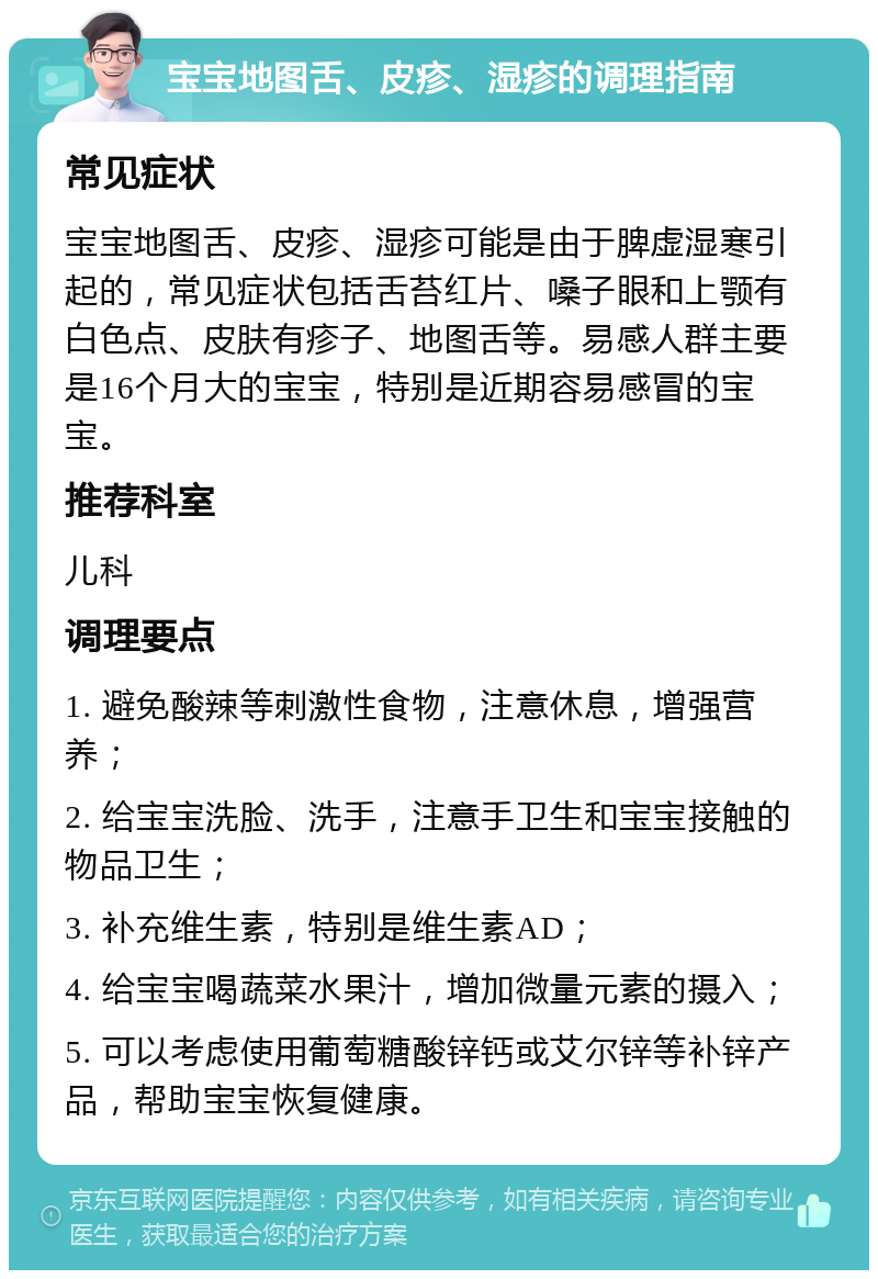 宝宝地图舌、皮疹、湿疹的调理指南 常见症状 宝宝地图舌、皮疹、湿疹可能是由于脾虚湿寒引起的，常见症状包括舌苔红片、嗓子眼和上颚有白色点、皮肤有疹子、地图舌等。易感人群主要是16个月大的宝宝，特别是近期容易感冒的宝宝。 推荐科室 儿科 调理要点 1. 避免酸辣等刺激性食物，注意休息，增强营养； 2. 给宝宝洗脸、洗手，注意手卫生和宝宝接触的物品卫生； 3. 补充维生素，特别是维生素AD； 4. 给宝宝喝蔬菜水果汁，增加微量元素的摄入； 5. 可以考虑使用葡萄糖酸锌钙或艾尔锌等补锌产品，帮助宝宝恢复健康。