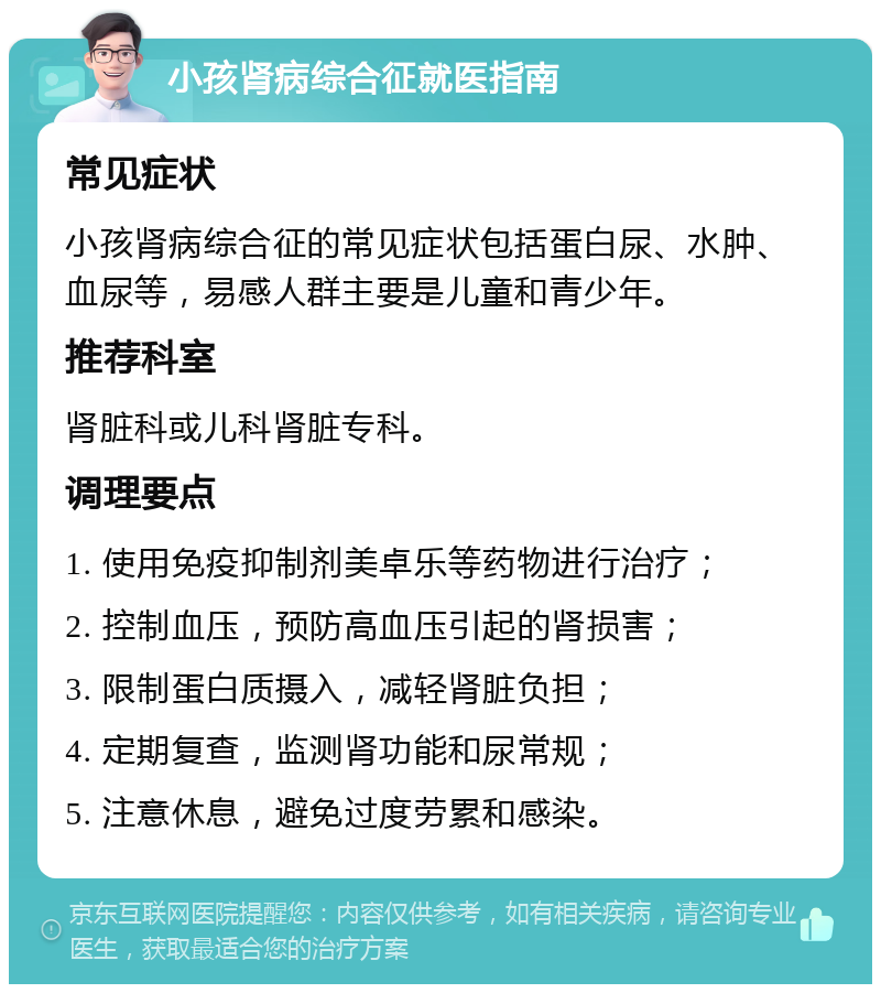 小孩肾病综合征就医指南 常见症状 小孩肾病综合征的常见症状包括蛋白尿、水肿、血尿等，易感人群主要是儿童和青少年。 推荐科室 肾脏科或儿科肾脏专科。 调理要点 1. 使用免疫抑制剂美卓乐等药物进行治疗； 2. 控制血压，预防高血压引起的肾损害； 3. 限制蛋白质摄入，减轻肾脏负担； 4. 定期复查，监测肾功能和尿常规； 5. 注意休息，避免过度劳累和感染。