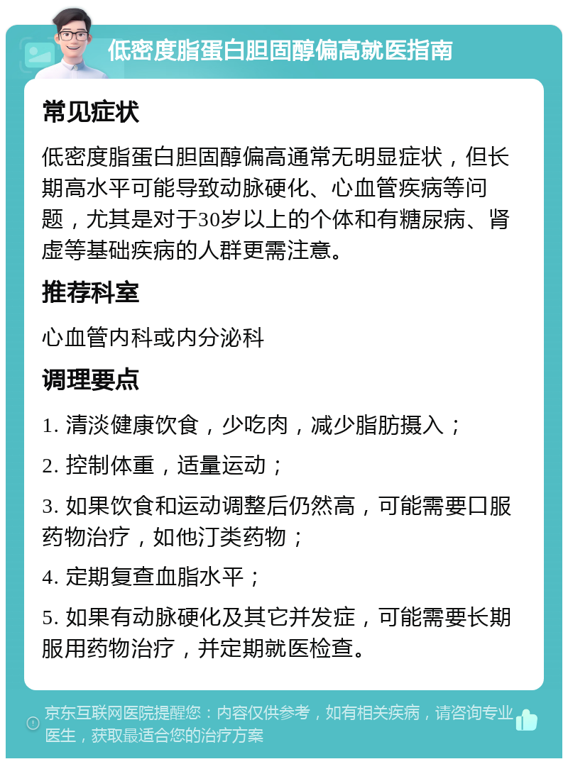 低密度脂蛋白胆固醇偏高就医指南 常见症状 低密度脂蛋白胆固醇偏高通常无明显症状，但长期高水平可能导致动脉硬化、心血管疾病等问题，尤其是对于30岁以上的个体和有糖尿病、肾虚等基础疾病的人群更需注意。 推荐科室 心血管内科或内分泌科 调理要点 1. 清淡健康饮食，少吃肉，减少脂肪摄入； 2. 控制体重，适量运动； 3. 如果饮食和运动调整后仍然高，可能需要口服药物治疗，如他汀类药物； 4. 定期复查血脂水平； 5. 如果有动脉硬化及其它并发症，可能需要长期服用药物治疗，并定期就医检查。