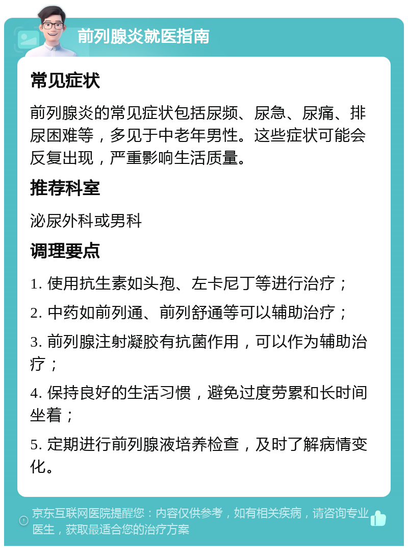 前列腺炎就医指南 常见症状 前列腺炎的常见症状包括尿频、尿急、尿痛、排尿困难等，多见于中老年男性。这些症状可能会反复出现，严重影响生活质量。 推荐科室 泌尿外科或男科 调理要点 1. 使用抗生素如头孢、左卡尼丁等进行治疗； 2. 中药如前列通、前列舒通等可以辅助治疗； 3. 前列腺注射凝胶有抗菌作用，可以作为辅助治疗； 4. 保持良好的生活习惯，避免过度劳累和长时间坐着； 5. 定期进行前列腺液培养检查，及时了解病情变化。