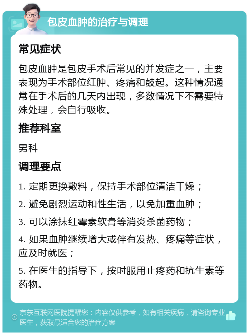 包皮血肿的治疗与调理 常见症状 包皮血肿是包皮手术后常见的并发症之一，主要表现为手术部位红肿、疼痛和鼓起。这种情况通常在手术后的几天内出现，多数情况下不需要特殊处理，会自行吸收。 推荐科室 男科 调理要点 1. 定期更换敷料，保持手术部位清洁干燥； 2. 避免剧烈运动和性生活，以免加重血肿； 3. 可以涂抹红霉素软膏等消炎杀菌药物； 4. 如果血肿继续增大或伴有发热、疼痛等症状，应及时就医； 5. 在医生的指导下，按时服用止疼药和抗生素等药物。