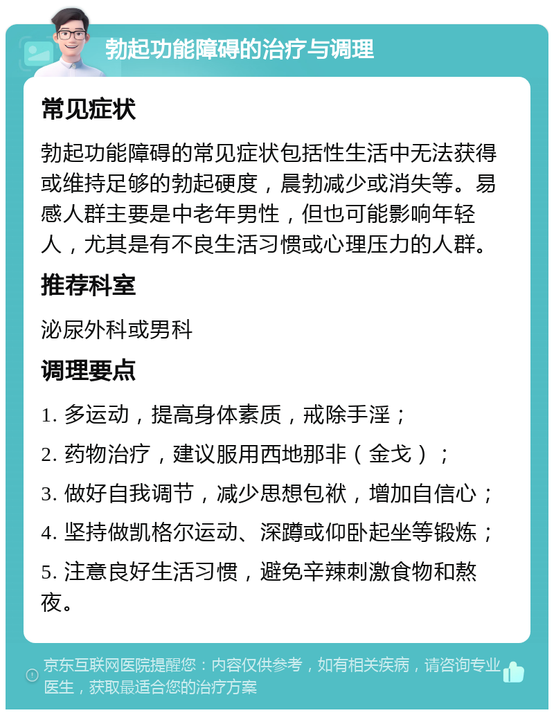 勃起功能障碍的治疗与调理 常见症状 勃起功能障碍的常见症状包括性生活中无法获得或维持足够的勃起硬度，晨勃减少或消失等。易感人群主要是中老年男性，但也可能影响年轻人，尤其是有不良生活习惯或心理压力的人群。 推荐科室 泌尿外科或男科 调理要点 1. 多运动，提高身体素质，戒除手淫； 2. 药物治疗，建议服用西地那非（金戈）； 3. 做好自我调节，减少思想包袱，增加自信心； 4. 坚持做凯格尔运动、深蹲或仰卧起坐等锻炼； 5. 注意良好生活习惯，避免辛辣刺激食物和熬夜。