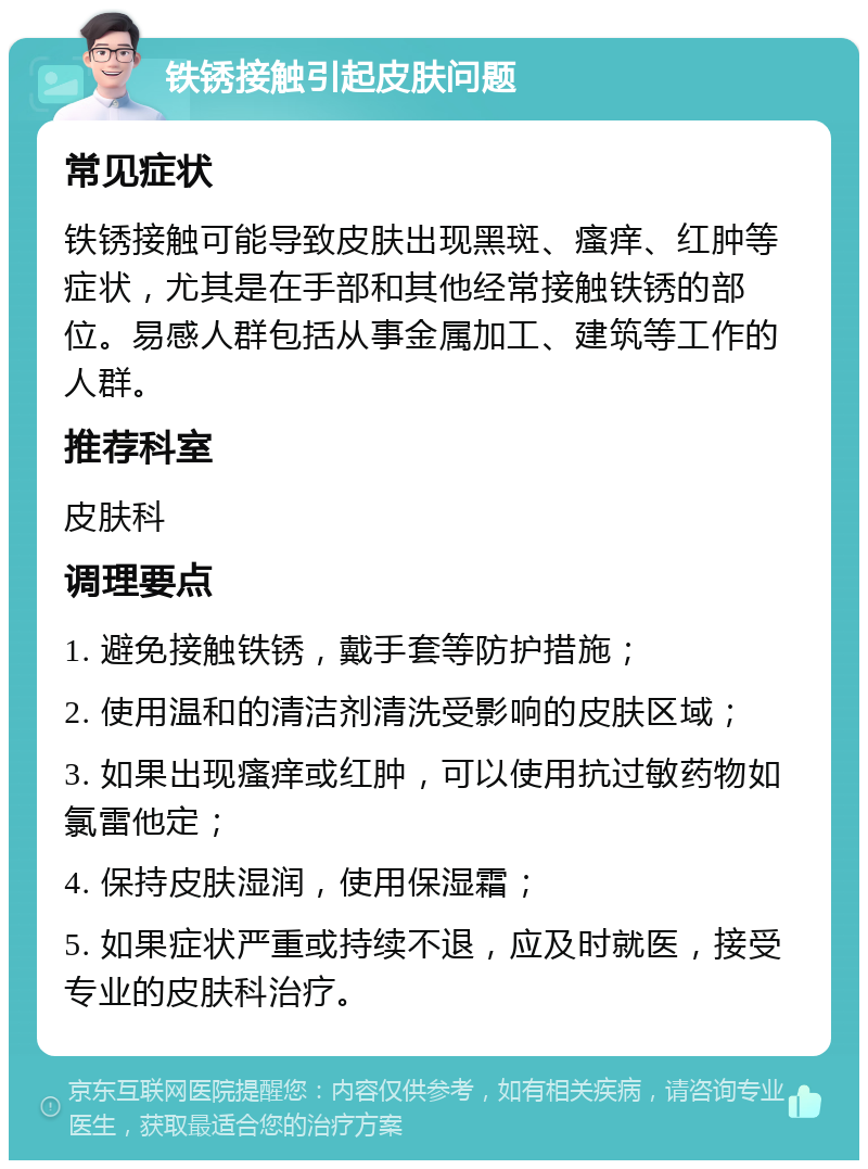 铁锈接触引起皮肤问题 常见症状 铁锈接触可能导致皮肤出现黑斑、瘙痒、红肿等症状，尤其是在手部和其他经常接触铁锈的部位。易感人群包括从事金属加工、建筑等工作的人群。 推荐科室 皮肤科 调理要点 1. 避免接触铁锈，戴手套等防护措施； 2. 使用温和的清洁剂清洗受影响的皮肤区域； 3. 如果出现瘙痒或红肿，可以使用抗过敏药物如氯雷他定； 4. 保持皮肤湿润，使用保湿霜； 5. 如果症状严重或持续不退，应及时就医，接受专业的皮肤科治疗。