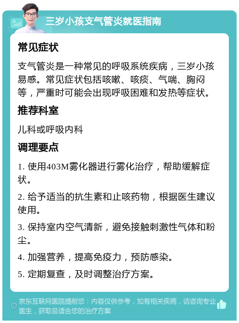 三岁小孩支气管炎就医指南 常见症状 支气管炎是一种常见的呼吸系统疾病，三岁小孩易感。常见症状包括咳嗽、咳痰、气喘、胸闷等，严重时可能会出现呼吸困难和发热等症状。 推荐科室 儿科或呼吸内科 调理要点 1. 使用403M雾化器进行雾化治疗，帮助缓解症状。 2. 给予适当的抗生素和止咳药物，根据医生建议使用。 3. 保持室内空气清新，避免接触刺激性气体和粉尘。 4. 加强营养，提高免疫力，预防感染。 5. 定期复查，及时调整治疗方案。