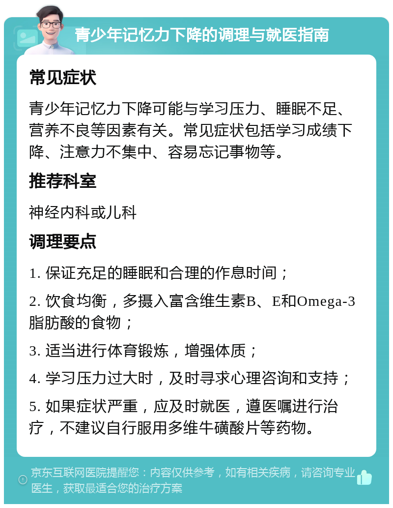 青少年记忆力下降的调理与就医指南 常见症状 青少年记忆力下降可能与学习压力、睡眠不足、营养不良等因素有关。常见症状包括学习成绩下降、注意力不集中、容易忘记事物等。 推荐科室 神经内科或儿科 调理要点 1. 保证充足的睡眠和合理的作息时间； 2. 饮食均衡，多摄入富含维生素B、E和Omega-3脂肪酸的食物； 3. 适当进行体育锻炼，增强体质； 4. 学习压力过大时，及时寻求心理咨询和支持； 5. 如果症状严重，应及时就医，遵医嘱进行治疗，不建议自行服用多维牛磺酸片等药物。