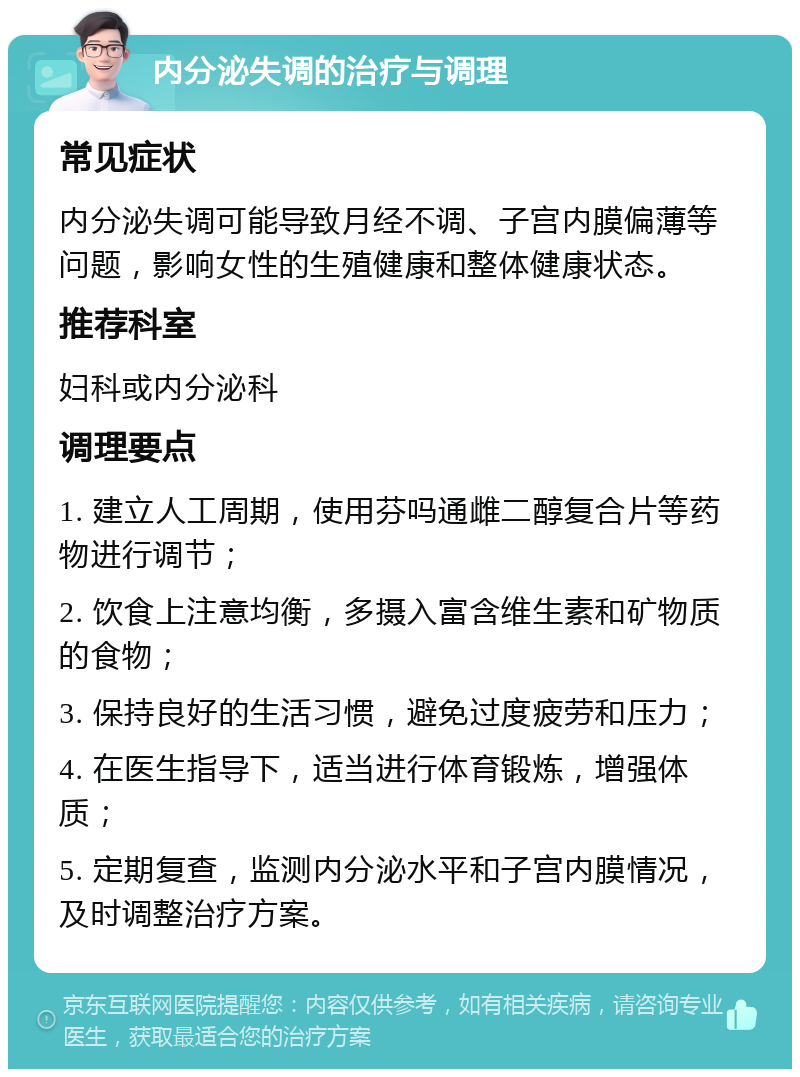 内分泌失调的治疗与调理 常见症状 内分泌失调可能导致月经不调、子宫内膜偏薄等问题，影响女性的生殖健康和整体健康状态。 推荐科室 妇科或内分泌科 调理要点 1. 建立人工周期，使用芬吗通雌二醇复合片等药物进行调节； 2. 饮食上注意均衡，多摄入富含维生素和矿物质的食物； 3. 保持良好的生活习惯，避免过度疲劳和压力； 4. 在医生指导下，适当进行体育锻炼，增强体质； 5. 定期复查，监测内分泌水平和子宫内膜情况，及时调整治疗方案。