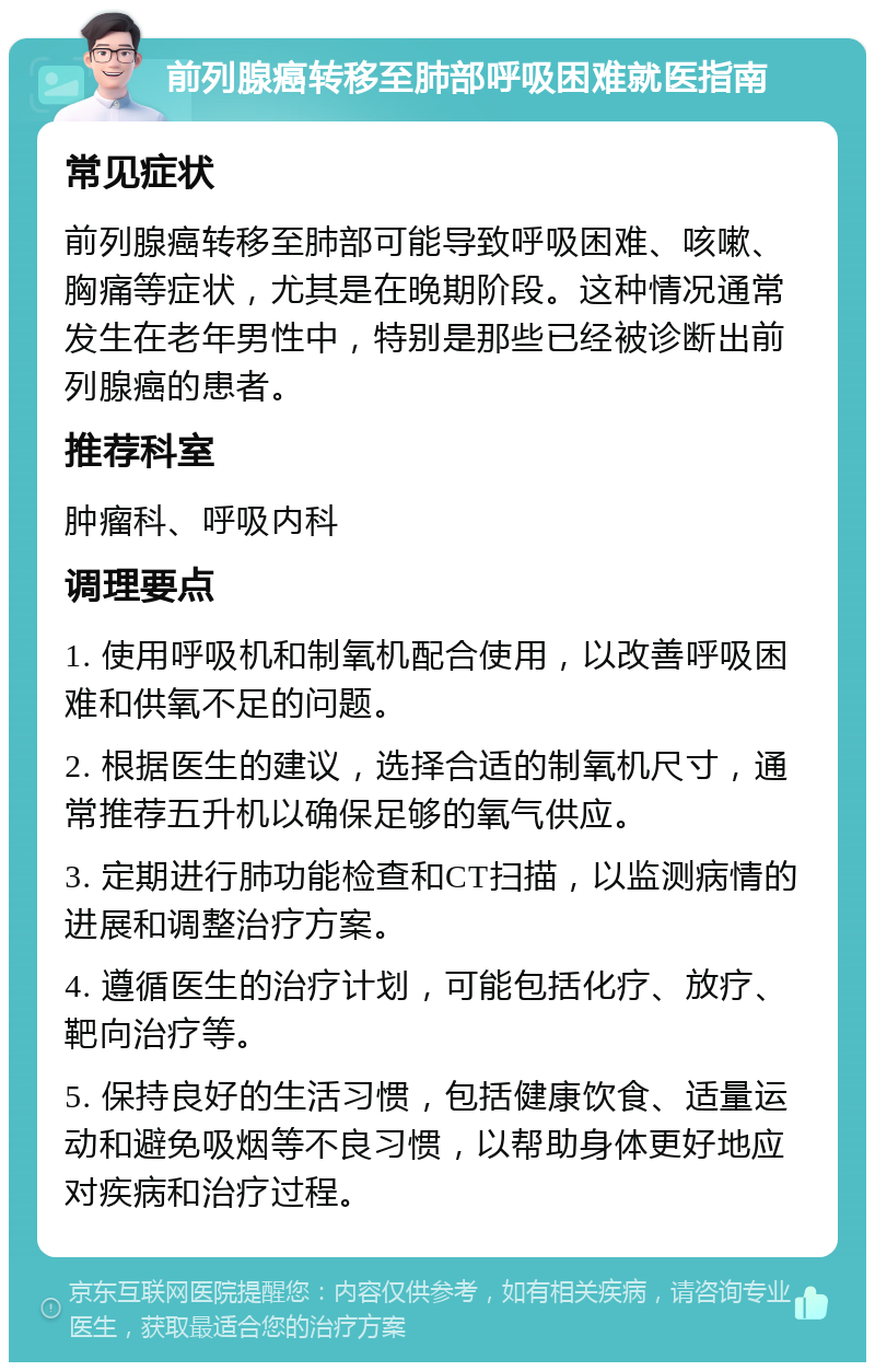 前列腺癌转移至肺部呼吸困难就医指南 常见症状 前列腺癌转移至肺部可能导致呼吸困难、咳嗽、胸痛等症状，尤其是在晚期阶段。这种情况通常发生在老年男性中，特别是那些已经被诊断出前列腺癌的患者。 推荐科室 肿瘤科、呼吸内科 调理要点 1. 使用呼吸机和制氧机配合使用，以改善呼吸困难和供氧不足的问题。 2. 根据医生的建议，选择合适的制氧机尺寸，通常推荐五升机以确保足够的氧气供应。 3. 定期进行肺功能检查和CT扫描，以监测病情的进展和调整治疗方案。 4. 遵循医生的治疗计划，可能包括化疗、放疗、靶向治疗等。 5. 保持良好的生活习惯，包括健康饮食、适量运动和避免吸烟等不良习惯，以帮助身体更好地应对疾病和治疗过程。