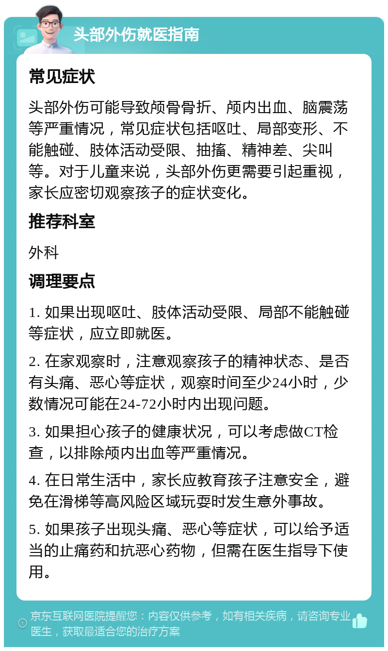 头部外伤就医指南 常见症状 头部外伤可能导致颅骨骨折、颅内出血、脑震荡等严重情况，常见症状包括呕吐、局部变形、不能触碰、肢体活动受限、抽搐、精神差、尖叫等。对于儿童来说，头部外伤更需要引起重视，家长应密切观察孩子的症状变化。 推荐科室 外科 调理要点 1. 如果出现呕吐、肢体活动受限、局部不能触碰等症状，应立即就医。 2. 在家观察时，注意观察孩子的精神状态、是否有头痛、恶心等症状，观察时间至少24小时，少数情况可能在24-72小时内出现问题。 3. 如果担心孩子的健康状况，可以考虑做CT检查，以排除颅内出血等严重情况。 4. 在日常生活中，家长应教育孩子注意安全，避免在滑梯等高风险区域玩耍时发生意外事故。 5. 如果孩子出现头痛、恶心等症状，可以给予适当的止痛药和抗恶心药物，但需在医生指导下使用。