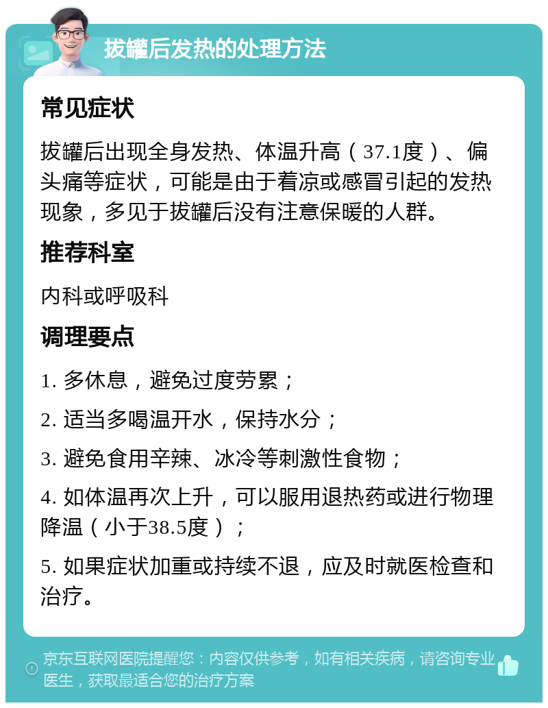 拔罐后发热的处理方法 常见症状 拔罐后出现全身发热、体温升高（37.1度）、偏头痛等症状，可能是由于着凉或感冒引起的发热现象，多见于拔罐后没有注意保暖的人群。 推荐科室 内科或呼吸科 调理要点 1. 多休息，避免过度劳累； 2. 适当多喝温开水，保持水分； 3. 避免食用辛辣、冰冷等刺激性食物； 4. 如体温再次上升，可以服用退热药或进行物理降温（小于38.5度）； 5. 如果症状加重或持续不退，应及时就医检查和治疗。