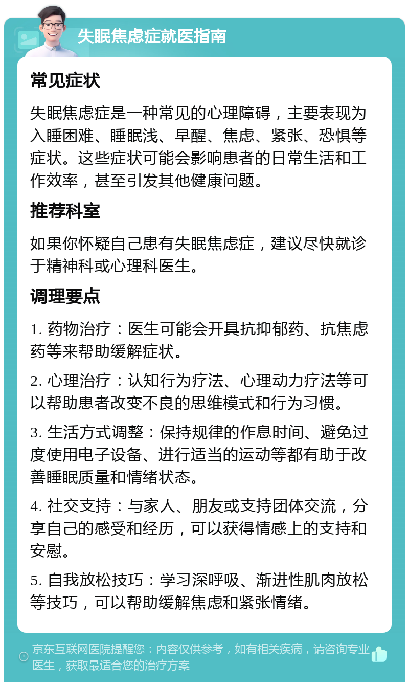 失眠焦虑症就医指南 常见症状 失眠焦虑症是一种常见的心理障碍，主要表现为入睡困难、睡眠浅、早醒、焦虑、紧张、恐惧等症状。这些症状可能会影响患者的日常生活和工作效率，甚至引发其他健康问题。 推荐科室 如果你怀疑自己患有失眠焦虑症，建议尽快就诊于精神科或心理科医生。 调理要点 1. 药物治疗：医生可能会开具抗抑郁药、抗焦虑药等来帮助缓解症状。 2. 心理治疗：认知行为疗法、心理动力疗法等可以帮助患者改变不良的思维模式和行为习惯。 3. 生活方式调整：保持规律的作息时间、避免过度使用电子设备、进行适当的运动等都有助于改善睡眠质量和情绪状态。 4. 社交支持：与家人、朋友或支持团体交流，分享自己的感受和经历，可以获得情感上的支持和安慰。 5. 自我放松技巧：学习深呼吸、渐进性肌肉放松等技巧，可以帮助缓解焦虑和紧张情绪。