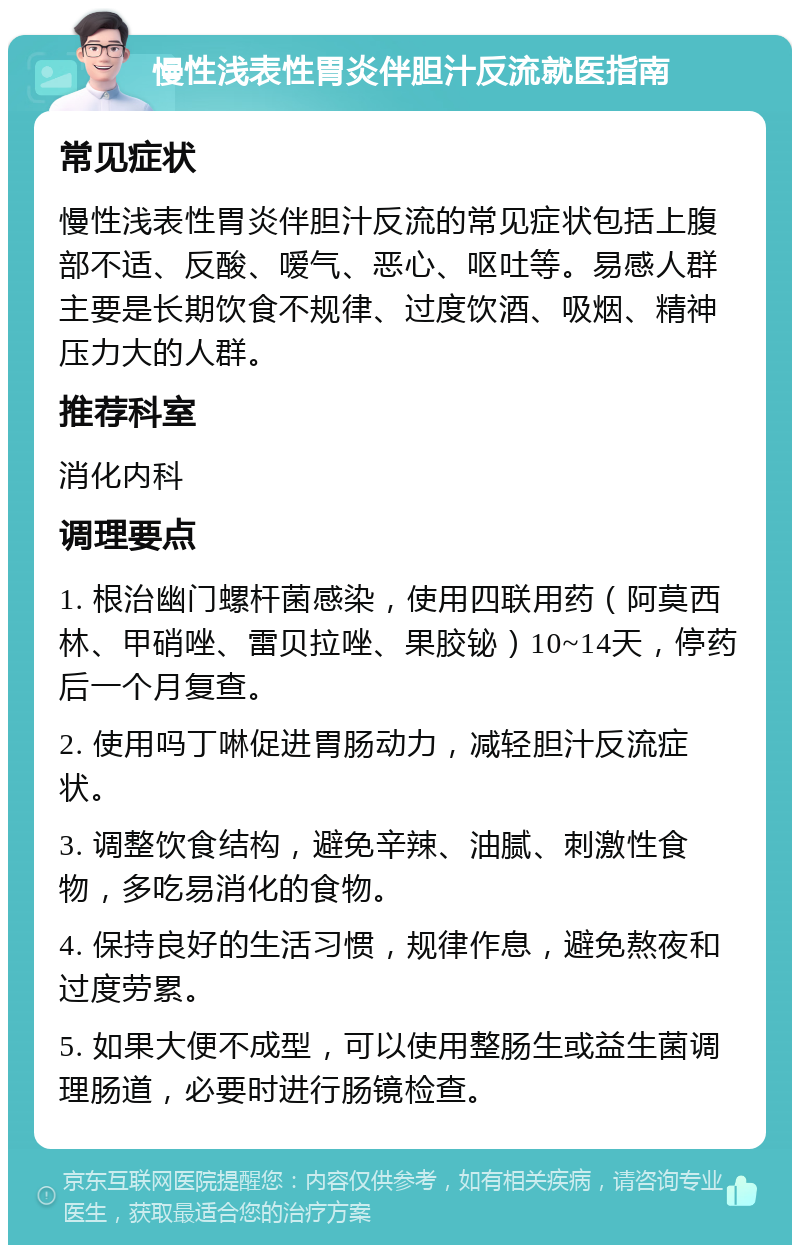 慢性浅表性胃炎伴胆汁反流就医指南 常见症状 慢性浅表性胃炎伴胆汁反流的常见症状包括上腹部不适、反酸、嗳气、恶心、呕吐等。易感人群主要是长期饮食不规律、过度饮酒、吸烟、精神压力大的人群。 推荐科室 消化内科 调理要点 1. 根治幽门螺杆菌感染，使用四联用药（阿莫西林、甲硝唑、雷贝拉唑、果胶铋）10~14天，停药后一个月复查。 2. 使用吗丁啉促进胃肠动力，减轻胆汁反流症状。 3. 调整饮食结构，避免辛辣、油腻、刺激性食物，多吃易消化的食物。 4. 保持良好的生活习惯，规律作息，避免熬夜和过度劳累。 5. 如果大便不成型，可以使用整肠生或益生菌调理肠道，必要时进行肠镜检查。