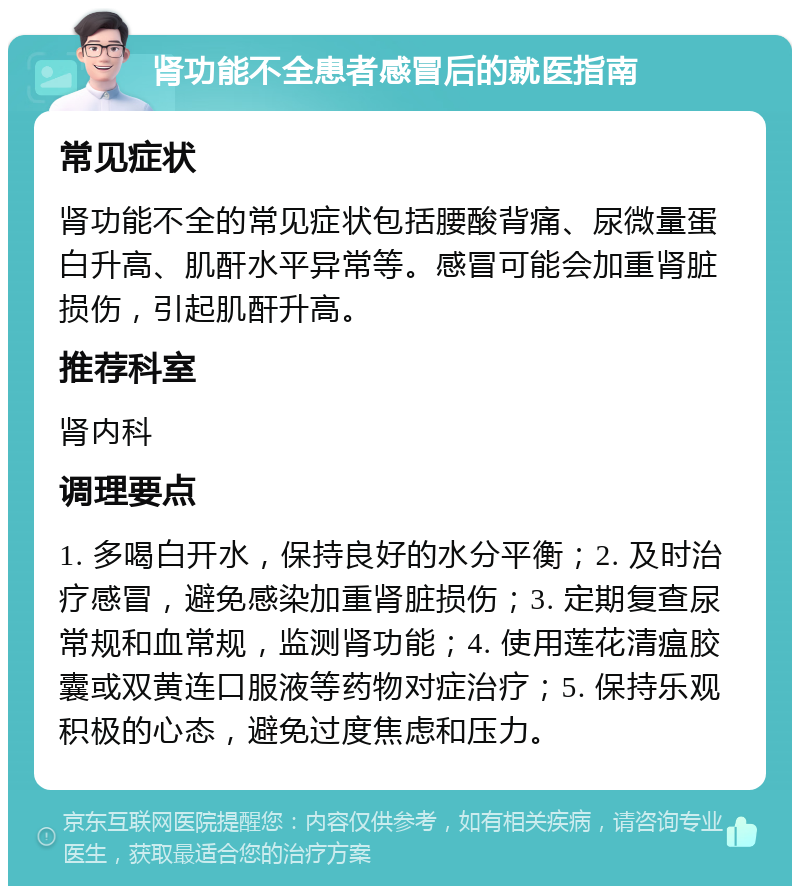 肾功能不全患者感冒后的就医指南 常见症状 肾功能不全的常见症状包括腰酸背痛、尿微量蛋白升高、肌酐水平异常等。感冒可能会加重肾脏损伤，引起肌酐升高。 推荐科室 肾内科 调理要点 1. 多喝白开水，保持良好的水分平衡；2. 及时治疗感冒，避免感染加重肾脏损伤；3. 定期复查尿常规和血常规，监测肾功能；4. 使用莲花清瘟胶囊或双黄连口服液等药物对症治疗；5. 保持乐观积极的心态，避免过度焦虑和压力。