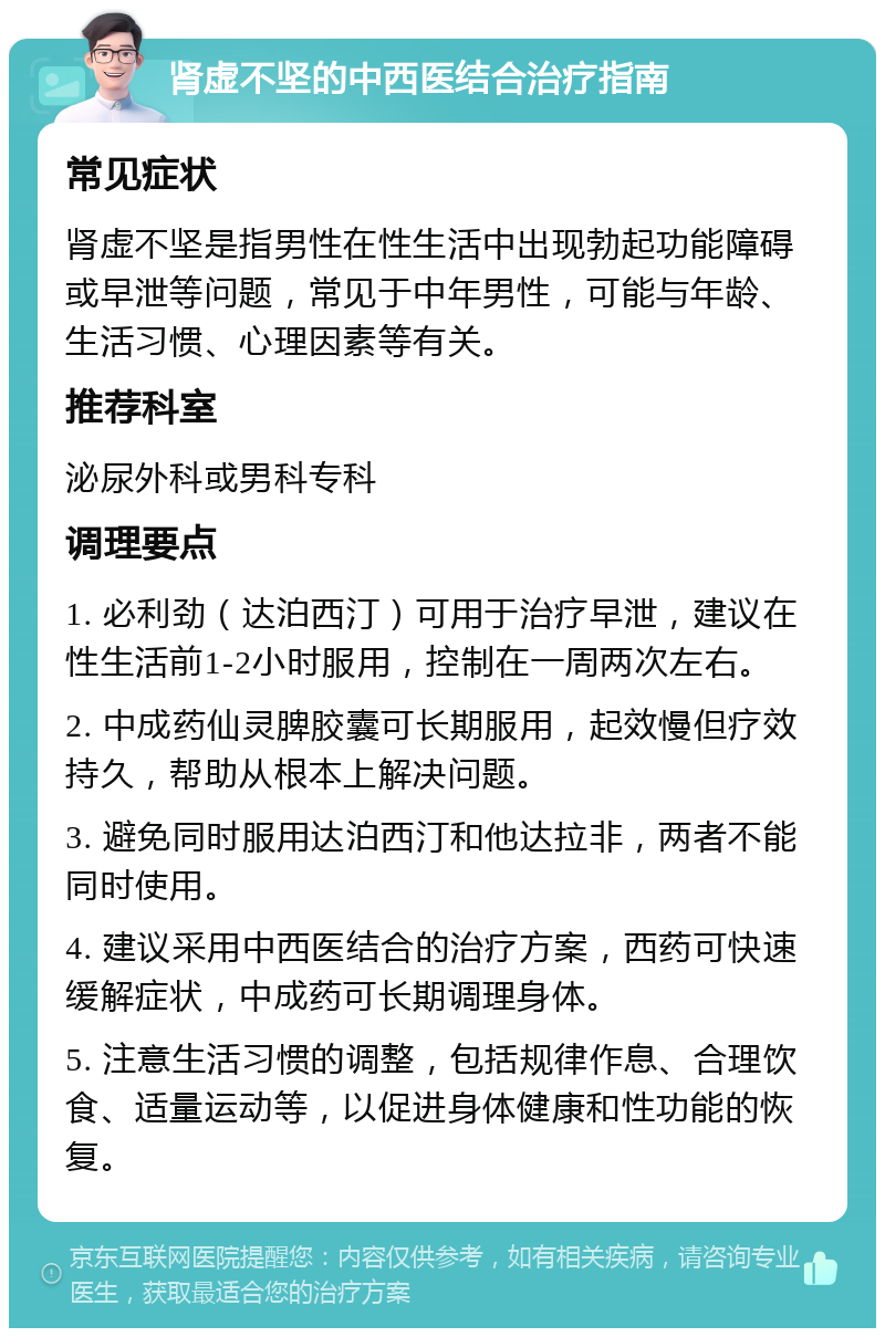 肾虚不坚的中西医结合治疗指南 常见症状 肾虚不坚是指男性在性生活中出现勃起功能障碍或早泄等问题，常见于中年男性，可能与年龄、生活习惯、心理因素等有关。 推荐科室 泌尿外科或男科专科 调理要点 1. 必利劲（达泊西汀）可用于治疗早泄，建议在性生活前1-2小时服用，控制在一周两次左右。 2. 中成药仙灵脾胶囊可长期服用，起效慢但疗效持久，帮助从根本上解决问题。 3. 避免同时服用达泊西汀和他达拉非，两者不能同时使用。 4. 建议采用中西医结合的治疗方案，西药可快速缓解症状，中成药可长期调理身体。 5. 注意生活习惯的调整，包括规律作息、合理饮食、适量运动等，以促进身体健康和性功能的恢复。