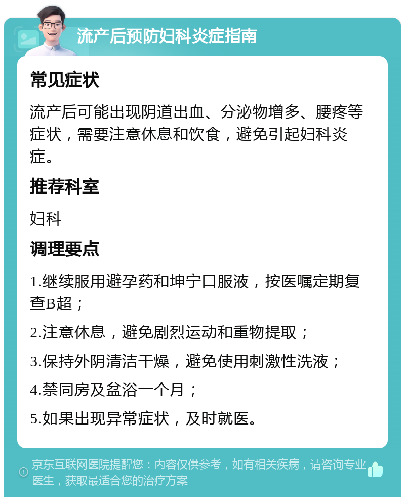 流产后预防妇科炎症指南 常见症状 流产后可能出现阴道出血、分泌物增多、腰疼等症状，需要注意休息和饮食，避免引起妇科炎症。 推荐科室 妇科 调理要点 1.继续服用避孕药和坤宁口服液，按医嘱定期复查B超； 2.注意休息，避免剧烈运动和重物提取； 3.保持外阴清洁干燥，避免使用刺激性洗液； 4.禁同房及盆浴一个月； 5.如果出现异常症状，及时就医。