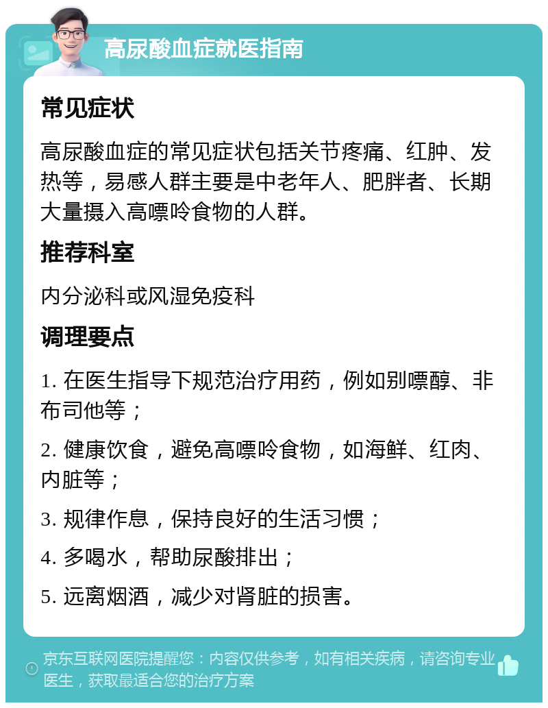 高尿酸血症就医指南 常见症状 高尿酸血症的常见症状包括关节疼痛、红肿、发热等，易感人群主要是中老年人、肥胖者、长期大量摄入高嘌呤食物的人群。 推荐科室 内分泌科或风湿免疫科 调理要点 1. 在医生指导下规范治疗用药，例如别嘌醇、非布司他等； 2. 健康饮食，避免高嘌呤食物，如海鲜、红肉、内脏等； 3. 规律作息，保持良好的生活习惯； 4. 多喝水，帮助尿酸排出； 5. 远离烟酒，减少对肾脏的损害。