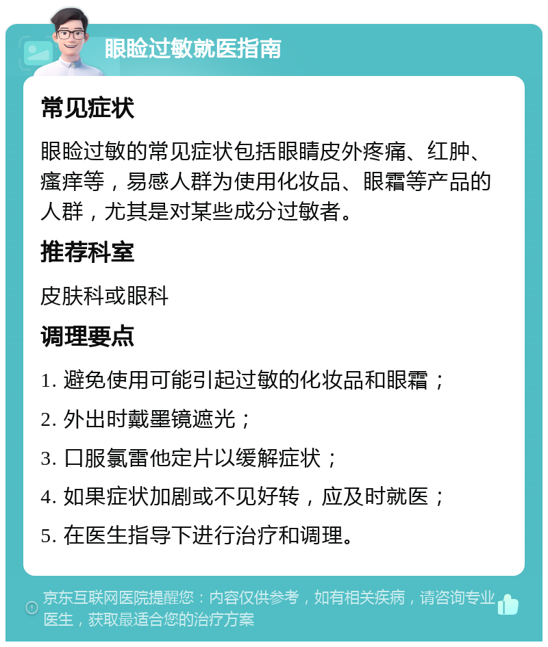 眼睑过敏就医指南 常见症状 眼睑过敏的常见症状包括眼睛皮外疼痛、红肿、瘙痒等，易感人群为使用化妆品、眼霜等产品的人群，尤其是对某些成分过敏者。 推荐科室 皮肤科或眼科 调理要点 1. 避免使用可能引起过敏的化妆品和眼霜； 2. 外出时戴墨镜遮光； 3. 口服氯雷他定片以缓解症状； 4. 如果症状加剧或不见好转，应及时就医； 5. 在医生指导下进行治疗和调理。