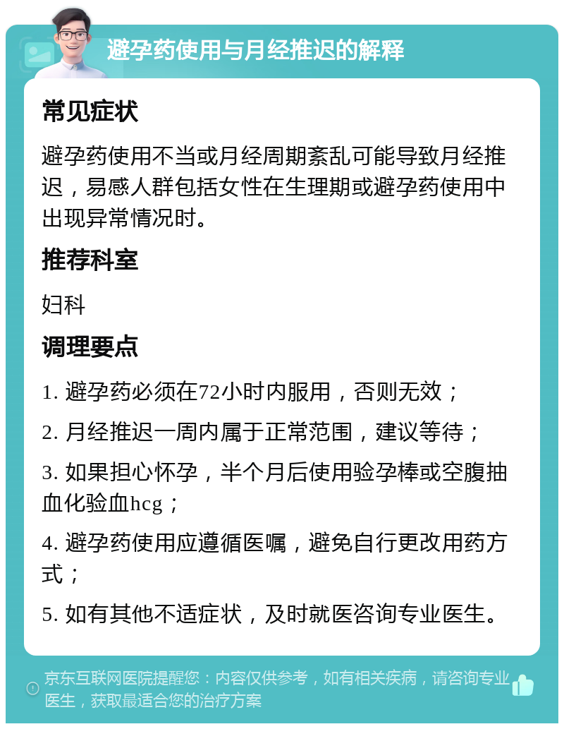 避孕药使用与月经推迟的解释 常见症状 避孕药使用不当或月经周期紊乱可能导致月经推迟，易感人群包括女性在生理期或避孕药使用中出现异常情况时。 推荐科室 妇科 调理要点 1. 避孕药必须在72小时内服用，否则无效； 2. 月经推迟一周内属于正常范围，建议等待； 3. 如果担心怀孕，半个月后使用验孕棒或空腹抽血化验血hcg； 4. 避孕药使用应遵循医嘱，避免自行更改用药方式； 5. 如有其他不适症状，及时就医咨询专业医生。