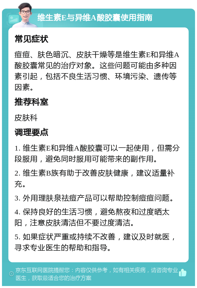 维生素E与异维A酸胶囊使用指南 常见症状 痘痘、肤色暗沉、皮肤干燥等是维生素E和异维A酸胶囊常见的治疗对象。这些问题可能由多种因素引起，包括不良生活习惯、环境污染、遗传等因素。 推荐科室 皮肤科 调理要点 1. 维生素E和异维A酸胶囊可以一起使用，但需分段服用，避免同时服用可能带来的副作用。 2. 维生素B族有助于改善皮肤健康，建议适量补充。 3. 外用理肤泉祛痘产品可以帮助控制痘痘问题。 4. 保持良好的生活习惯，避免熬夜和过度晒太阳，注意皮肤清洁但不要过度清洁。 5. 如果症状严重或持续不改善，建议及时就医，寻求专业医生的帮助和指导。