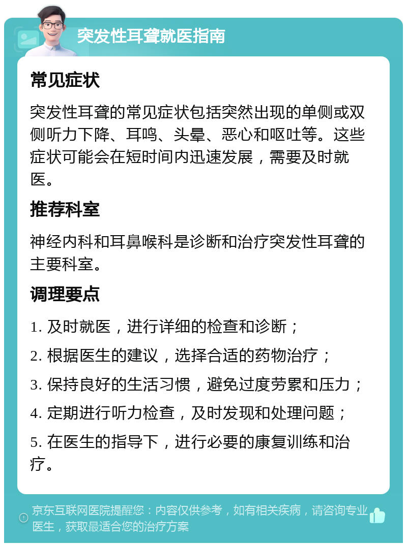 突发性耳聋就医指南 常见症状 突发性耳聋的常见症状包括突然出现的单侧或双侧听力下降、耳鸣、头晕、恶心和呕吐等。这些症状可能会在短时间内迅速发展，需要及时就医。 推荐科室 神经内科和耳鼻喉科是诊断和治疗突发性耳聋的主要科室。 调理要点 1. 及时就医，进行详细的检查和诊断； 2. 根据医生的建议，选择合适的药物治疗； 3. 保持良好的生活习惯，避免过度劳累和压力； 4. 定期进行听力检查，及时发现和处理问题； 5. 在医生的指导下，进行必要的康复训练和治疗。