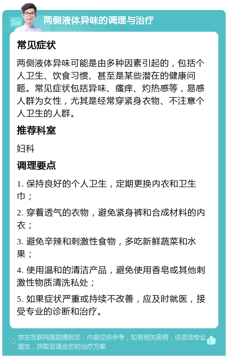 两侧液体异味的调理与治疗 常见症状 两侧液体异味可能是由多种因素引起的，包括个人卫生、饮食习惯、甚至是某些潜在的健康问题。常见症状包括异味、瘙痒、灼热感等，易感人群为女性，尤其是经常穿紧身衣物、不注意个人卫生的人群。 推荐科室 妇科 调理要点 1. 保持良好的个人卫生，定期更换内衣和卫生巾； 2. 穿着透气的衣物，避免紧身裤和合成材料的内衣； 3. 避免辛辣和刺激性食物，多吃新鲜蔬菜和水果； 4. 使用温和的清洁产品，避免使用香皂或其他刺激性物质清洗私处； 5. 如果症状严重或持续不改善，应及时就医，接受专业的诊断和治疗。