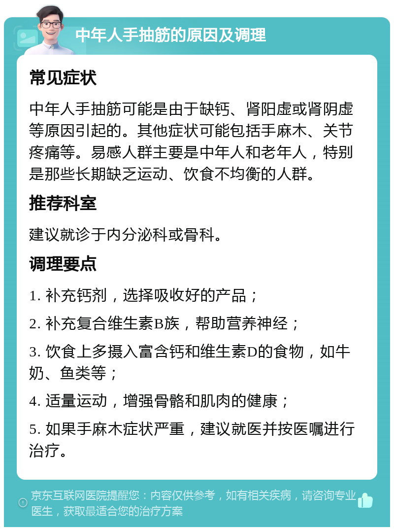 中年人手抽筋的原因及调理 常见症状 中年人手抽筋可能是由于缺钙、肾阳虚或肾阴虚等原因引起的。其他症状可能包括手麻木、关节疼痛等。易感人群主要是中年人和老年人，特别是那些长期缺乏运动、饮食不均衡的人群。 推荐科室 建议就诊于内分泌科或骨科。 调理要点 1. 补充钙剂，选择吸收好的产品； 2. 补充复合维生素B族，帮助营养神经； 3. 饮食上多摄入富含钙和维生素D的食物，如牛奶、鱼类等； 4. 适量运动，增强骨骼和肌肉的健康； 5. 如果手麻木症状严重，建议就医并按医嘱进行治疗。