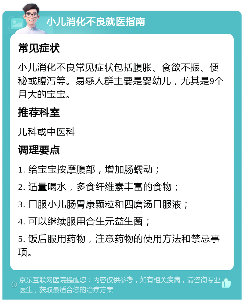 小儿消化不良就医指南 常见症状 小儿消化不良常见症状包括腹胀、食欲不振、便秘或腹泻等。易感人群主要是婴幼儿，尤其是9个月大的宝宝。 推荐科室 儿科或中医科 调理要点 1. 给宝宝按摩腹部，增加肠蠕动； 2. 适量喝水，多食纤维素丰富的食物； 3. 口服小儿肠胃康颗粒和四磨汤口服液； 4. 可以继续服用合生元益生菌； 5. 饭后服用药物，注意药物的使用方法和禁忌事项。