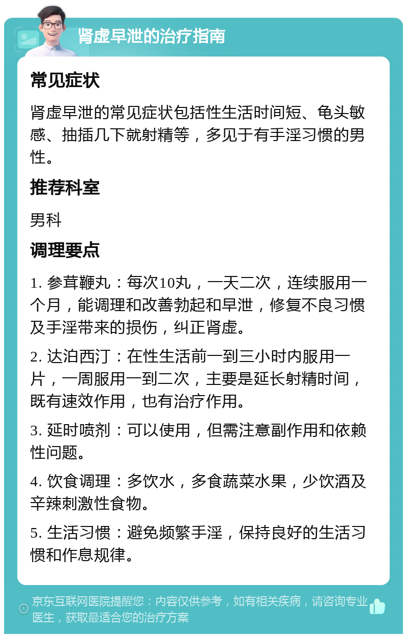 肾虚早泄的治疗指南 常见症状 肾虚早泄的常见症状包括性生活时间短、龟头敏感、抽插几下就射精等，多见于有手淫习惯的男性。 推荐科室 男科 调理要点 1. 参茸鞭丸：每次10丸，一天二次，连续服用一个月，能调理和改善勃起和早泄，修复不良习惯及手淫带来的损伤，纠正肾虚。 2. 达泊西汀：在性生活前一到三小时内服用一片，一周服用一到二次，主要是延长射精时间，既有速效作用，也有治疗作用。 3. 延时喷剂：可以使用，但需注意副作用和依赖性问题。 4. 饮食调理：多饮水，多食蔬菜水果，少饮酒及辛辣刺激性食物。 5. 生活习惯：避免频繁手淫，保持良好的生活习惯和作息规律。