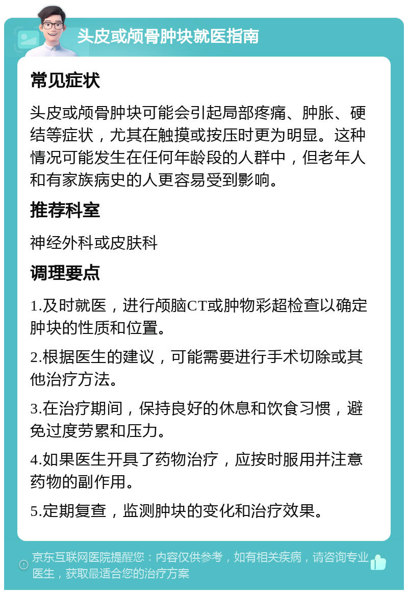 头皮或颅骨肿块就医指南 常见症状 头皮或颅骨肿块可能会引起局部疼痛、肿胀、硬结等症状，尤其在触摸或按压时更为明显。这种情况可能发生在任何年龄段的人群中，但老年人和有家族病史的人更容易受到影响。 推荐科室 神经外科或皮肤科 调理要点 1.及时就医，进行颅脑CT或肿物彩超检查以确定肿块的性质和位置。 2.根据医生的建议，可能需要进行手术切除或其他治疗方法。 3.在治疗期间，保持良好的休息和饮食习惯，避免过度劳累和压力。 4.如果医生开具了药物治疗，应按时服用并注意药物的副作用。 5.定期复查，监测肿块的变化和治疗效果。