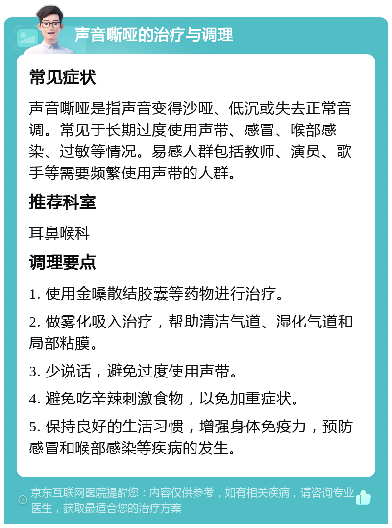 声音嘶哑的治疗与调理 常见症状 声音嘶哑是指声音变得沙哑、低沉或失去正常音调。常见于长期过度使用声带、感冒、喉部感染、过敏等情况。易感人群包括教师、演员、歌手等需要频繁使用声带的人群。 推荐科室 耳鼻喉科 调理要点 1. 使用金嗓散结胶囊等药物进行治疗。 2. 做雾化吸入治疗，帮助清洁气道、湿化气道和局部粘膜。 3. 少说话，避免过度使用声带。 4. 避免吃辛辣刺激食物，以免加重症状。 5. 保持良好的生活习惯，增强身体免疫力，预防感冒和喉部感染等疾病的发生。