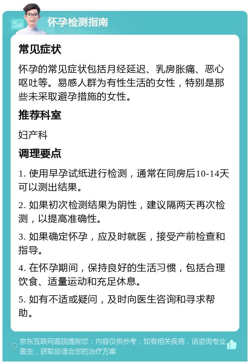 怀孕检测指南 常见症状 怀孕的常见症状包括月经延迟、乳房胀痛、恶心呕吐等。易感人群为有性生活的女性，特别是那些未采取避孕措施的女性。 推荐科室 妇产科 调理要点 1. 使用早孕试纸进行检测，通常在同房后10-14天可以测出结果。 2. 如果初次检测结果为阴性，建议隔两天再次检测，以提高准确性。 3. 如果确定怀孕，应及时就医，接受产前检查和指导。 4. 在怀孕期间，保持良好的生活习惯，包括合理饮食、适量运动和充足休息。 5. 如有不适或疑问，及时向医生咨询和寻求帮助。