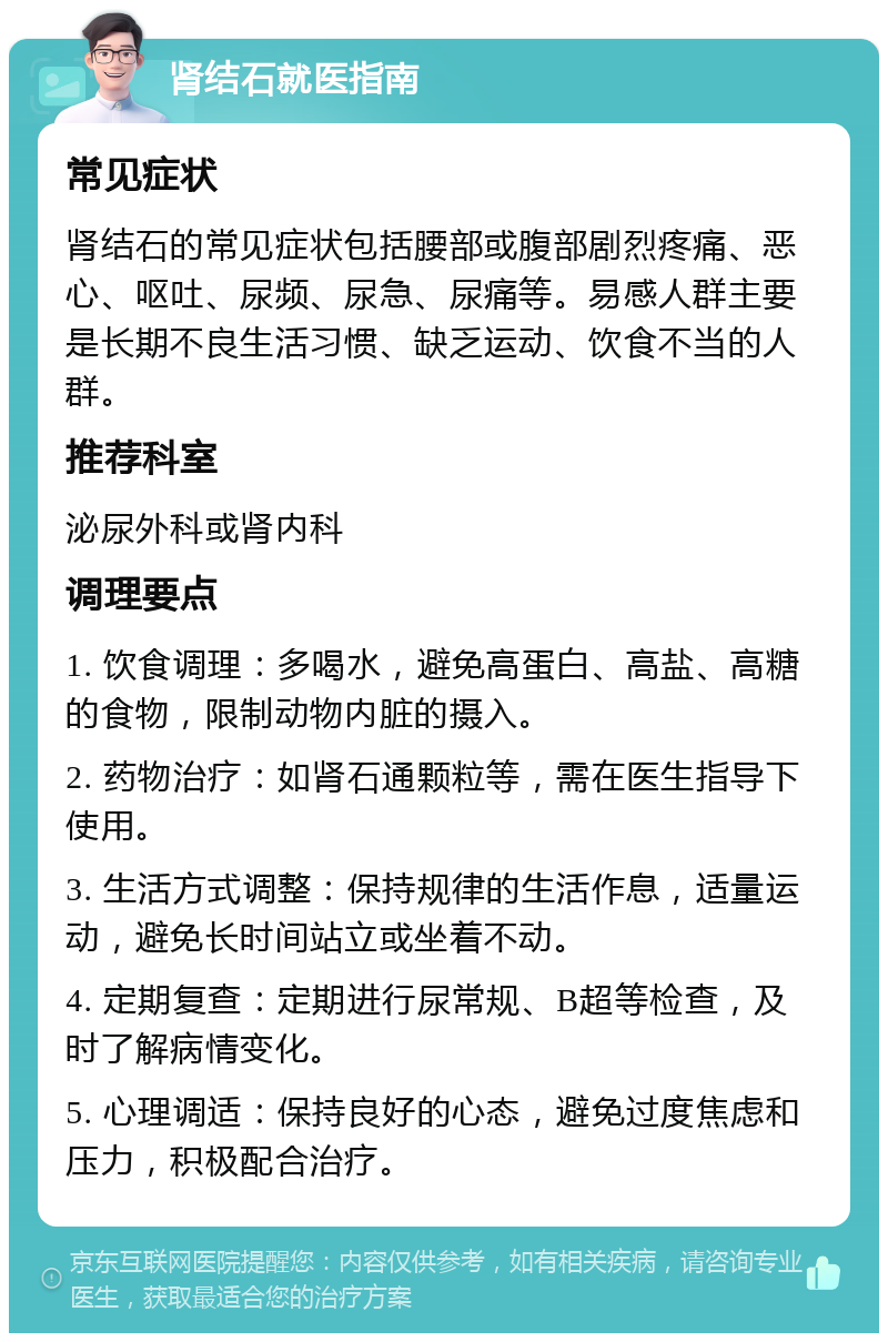 肾结石就医指南 常见症状 肾结石的常见症状包括腰部或腹部剧烈疼痛、恶心、呕吐、尿频、尿急、尿痛等。易感人群主要是长期不良生活习惯、缺乏运动、饮食不当的人群。 推荐科室 泌尿外科或肾内科 调理要点 1. 饮食调理：多喝水，避免高蛋白、高盐、高糖的食物，限制动物内脏的摄入。 2. 药物治疗：如肾石通颗粒等，需在医生指导下使用。 3. 生活方式调整：保持规律的生活作息，适量运动，避免长时间站立或坐着不动。 4. 定期复查：定期进行尿常规、B超等检查，及时了解病情变化。 5. 心理调适：保持良好的心态，避免过度焦虑和压力，积极配合治疗。