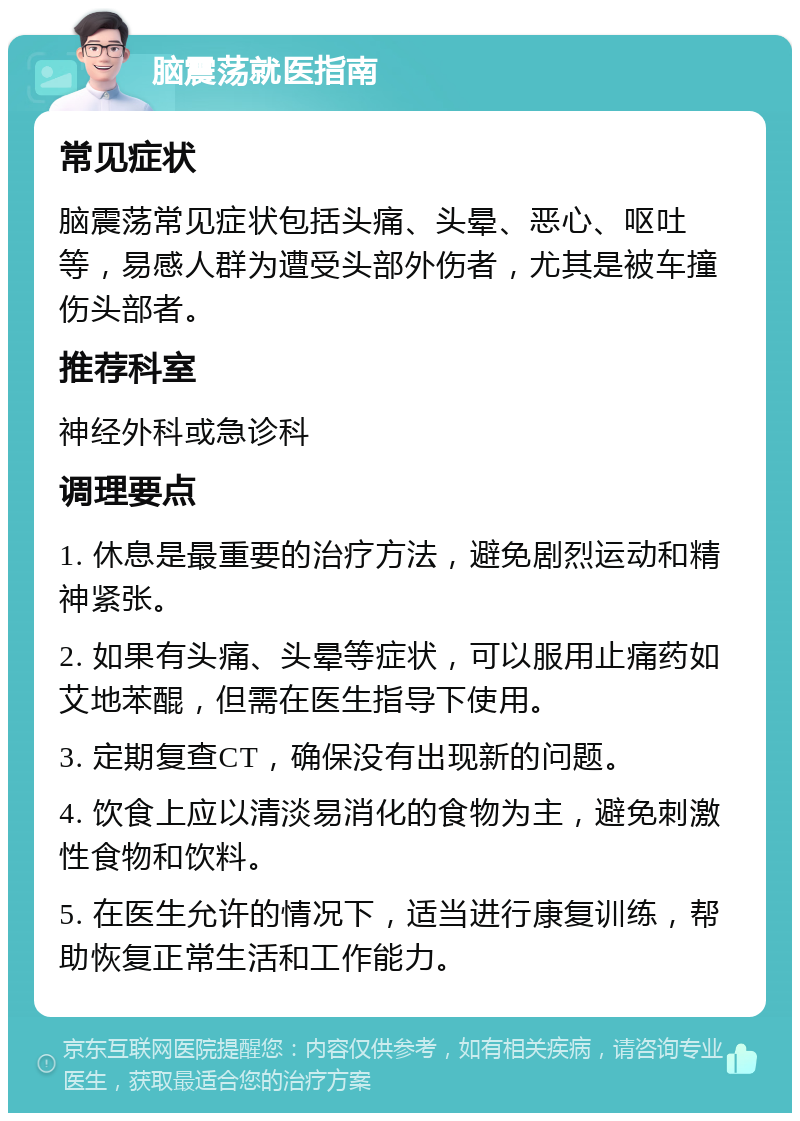 脑震荡就医指南 常见症状 脑震荡常见症状包括头痛、头晕、恶心、呕吐等，易感人群为遭受头部外伤者，尤其是被车撞伤头部者。 推荐科室 神经外科或急诊科 调理要点 1. 休息是最重要的治疗方法，避免剧烈运动和精神紧张。 2. 如果有头痛、头晕等症状，可以服用止痛药如艾地苯醌，但需在医生指导下使用。 3. 定期复查CT，确保没有出现新的问题。 4. 饮食上应以清淡易消化的食物为主，避免刺激性食物和饮料。 5. 在医生允许的情况下，适当进行康复训练，帮助恢复正常生活和工作能力。