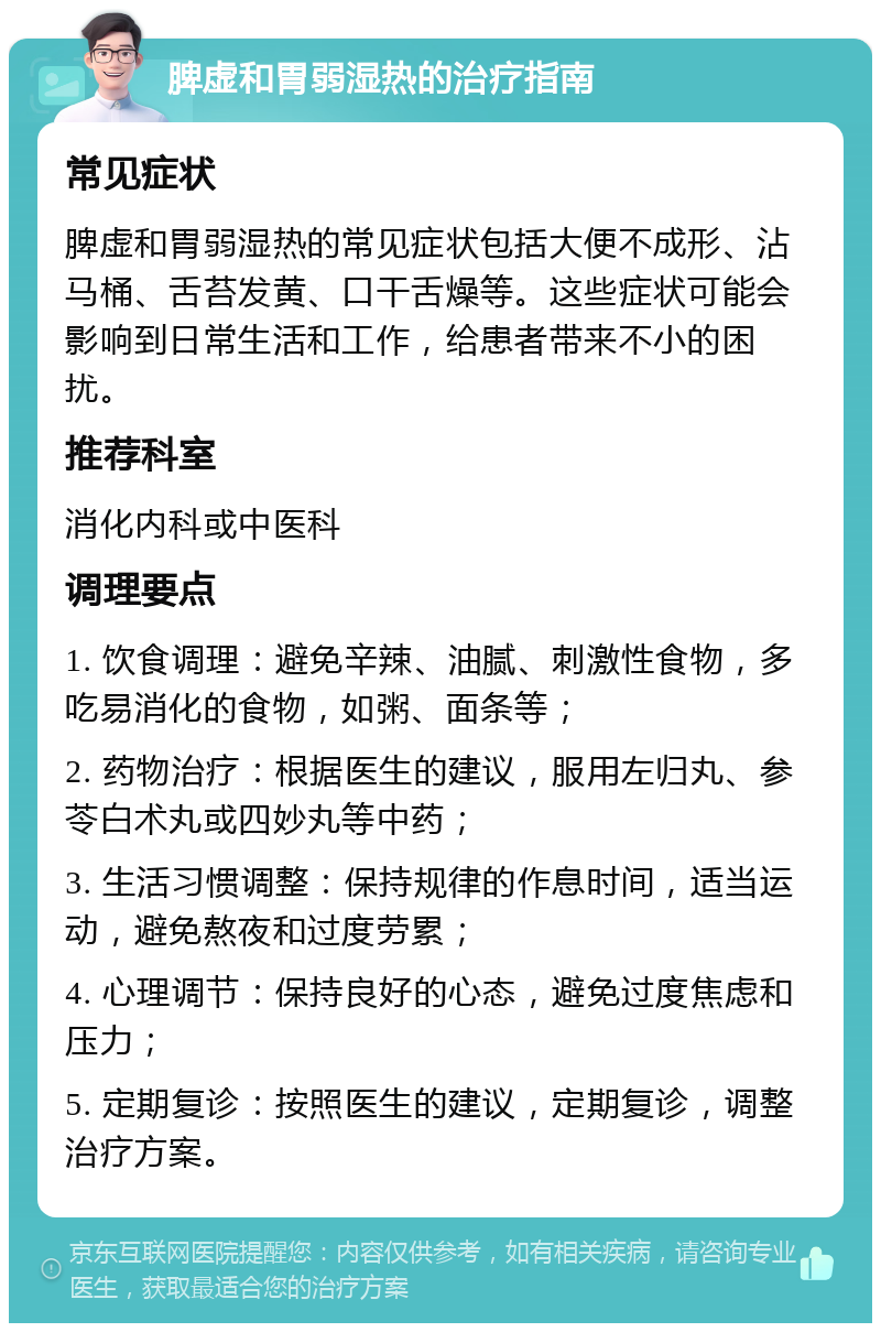 脾虚和胃弱湿热的治疗指南 常见症状 脾虚和胃弱湿热的常见症状包括大便不成形、沾马桶、舌苔发黄、口干舌燥等。这些症状可能会影响到日常生活和工作，给患者带来不小的困扰。 推荐科室 消化内科或中医科 调理要点 1. 饮食调理：避免辛辣、油腻、刺激性食物，多吃易消化的食物，如粥、面条等； 2. 药物治疗：根据医生的建议，服用左归丸、参苓白术丸或四妙丸等中药； 3. 生活习惯调整：保持规律的作息时间，适当运动，避免熬夜和过度劳累； 4. 心理调节：保持良好的心态，避免过度焦虑和压力； 5. 定期复诊：按照医生的建议，定期复诊，调整治疗方案。