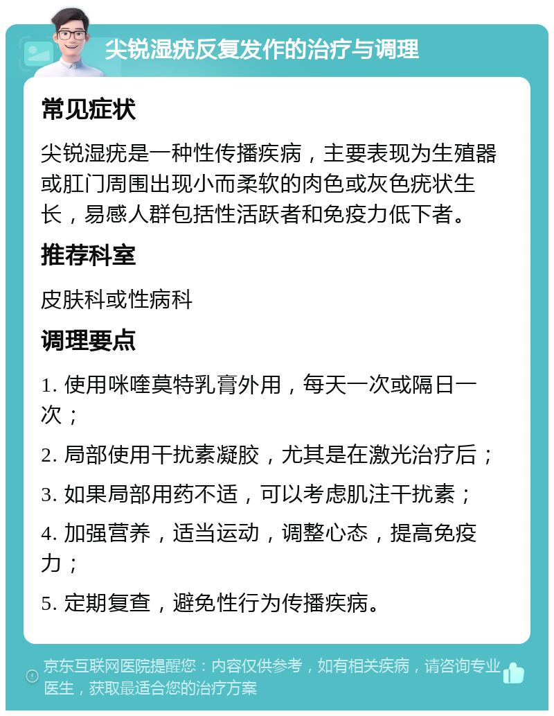 尖锐湿疣反复发作的治疗与调理 常见症状 尖锐湿疣是一种性传播疾病，主要表现为生殖器或肛门周围出现小而柔软的肉色或灰色疣状生长，易感人群包括性活跃者和免疫力低下者。 推荐科室 皮肤科或性病科 调理要点 1. 使用咪喹莫特乳膏外用，每天一次或隔日一次； 2. 局部使用干扰素凝胶，尤其是在激光治疗后； 3. 如果局部用药不适，可以考虑肌注干扰素； 4. 加强营养，适当运动，调整心态，提高免疫力； 5. 定期复查，避免性行为传播疾病。