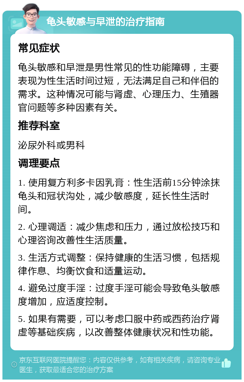 龟头敏感与早泄的治疗指南 常见症状 龟头敏感和早泄是男性常见的性功能障碍，主要表现为性生活时间过短，无法满足自己和伴侣的需求。这种情况可能与肾虚、心理压力、生殖器官问题等多种因素有关。 推荐科室 泌尿外科或男科 调理要点 1. 使用复方利多卡因乳膏：性生活前15分钟涂抹龟头和冠状沟处，减少敏感度，延长性生活时间。 2. 心理调适：减少焦虑和压力，通过放松技巧和心理咨询改善性生活质量。 3. 生活方式调整：保持健康的生活习惯，包括规律作息、均衡饮食和适量运动。 4. 避免过度手淫：过度手淫可能会导致龟头敏感度增加，应适度控制。 5. 如果有需要，可以考虑口服中药或西药治疗肾虚等基础疾病，以改善整体健康状况和性功能。