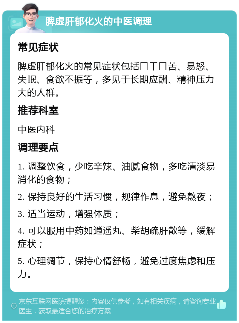 脾虚肝郁化火的中医调理 常见症状 脾虚肝郁化火的常见症状包括口干口苦、易怒、失眠、食欲不振等，多见于长期应酬、精神压力大的人群。 推荐科室 中医内科 调理要点 1. 调整饮食，少吃辛辣、油腻食物，多吃清淡易消化的食物； 2. 保持良好的生活习惯，规律作息，避免熬夜； 3. 适当运动，增强体质； 4. 可以服用中药如逍遥丸、柴胡疏肝散等，缓解症状； 5. 心理调节，保持心情舒畅，避免过度焦虑和压力。