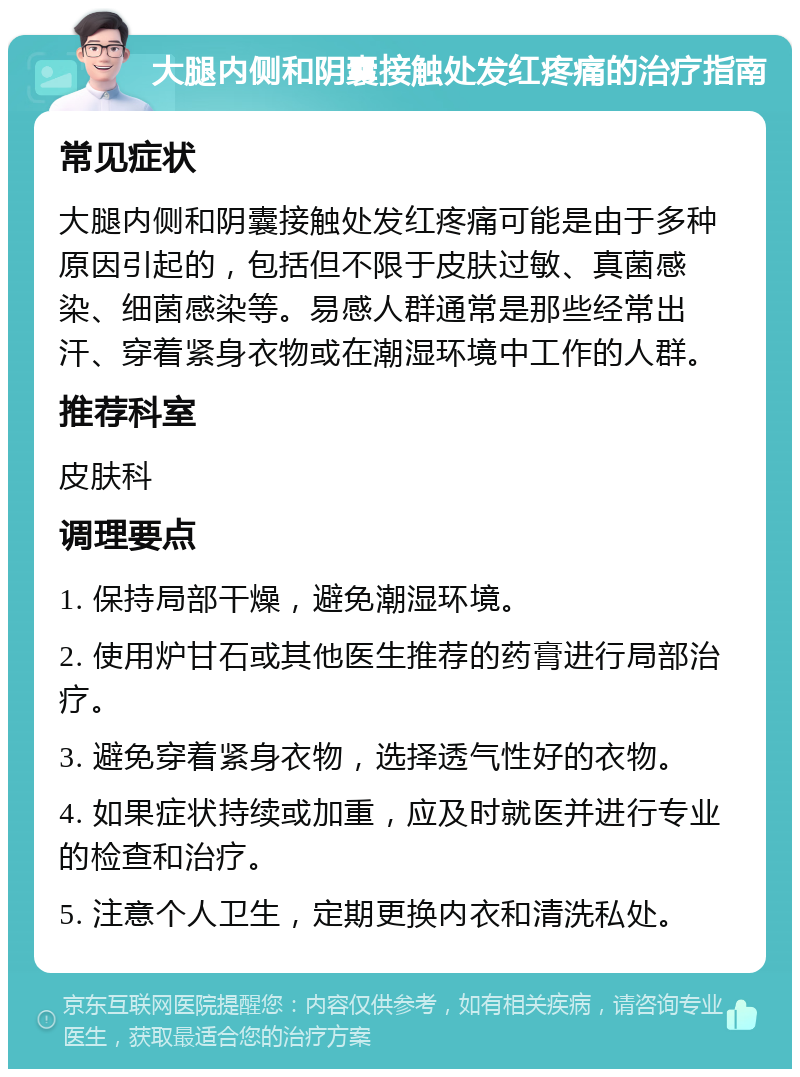 大腿内侧和阴囊接触处发红疼痛的治疗指南 常见症状 大腿内侧和阴囊接触处发红疼痛可能是由于多种原因引起的，包括但不限于皮肤过敏、真菌感染、细菌感染等。易感人群通常是那些经常出汗、穿着紧身衣物或在潮湿环境中工作的人群。 推荐科室 皮肤科 调理要点 1. 保持局部干燥，避免潮湿环境。 2. 使用炉甘石或其他医生推荐的药膏进行局部治疗。 3. 避免穿着紧身衣物，选择透气性好的衣物。 4. 如果症状持续或加重，应及时就医并进行专业的检查和治疗。 5. 注意个人卫生，定期更换内衣和清洗私处。