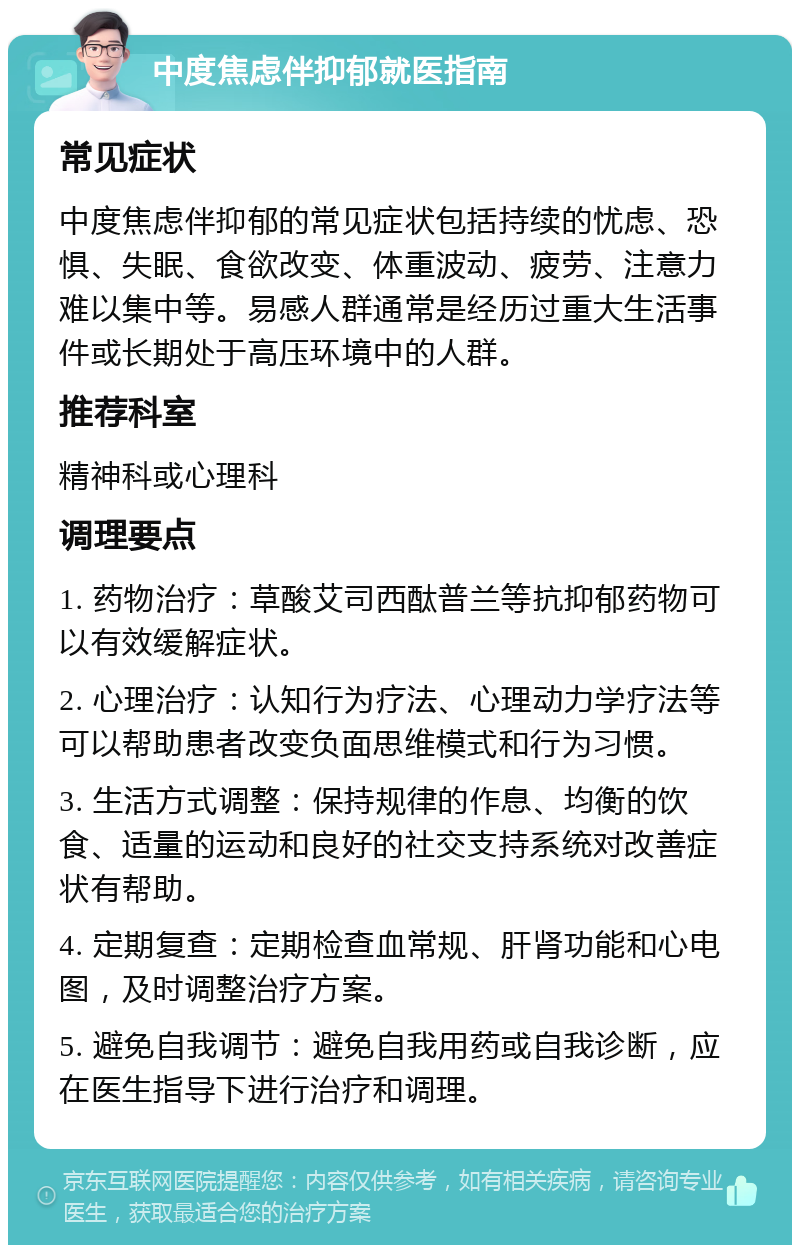 中度焦虑伴抑郁就医指南 常见症状 中度焦虑伴抑郁的常见症状包括持续的忧虑、恐惧、失眠、食欲改变、体重波动、疲劳、注意力难以集中等。易感人群通常是经历过重大生活事件或长期处于高压环境中的人群。 推荐科室 精神科或心理科 调理要点 1. 药物治疗：草酸艾司西酞普兰等抗抑郁药物可以有效缓解症状。 2. 心理治疗：认知行为疗法、心理动力学疗法等可以帮助患者改变负面思维模式和行为习惯。 3. 生活方式调整：保持规律的作息、均衡的饮食、适量的运动和良好的社交支持系统对改善症状有帮助。 4. 定期复查：定期检查血常规、肝肾功能和心电图，及时调整治疗方案。 5. 避免自我调节：避免自我用药或自我诊断，应在医生指导下进行治疗和调理。