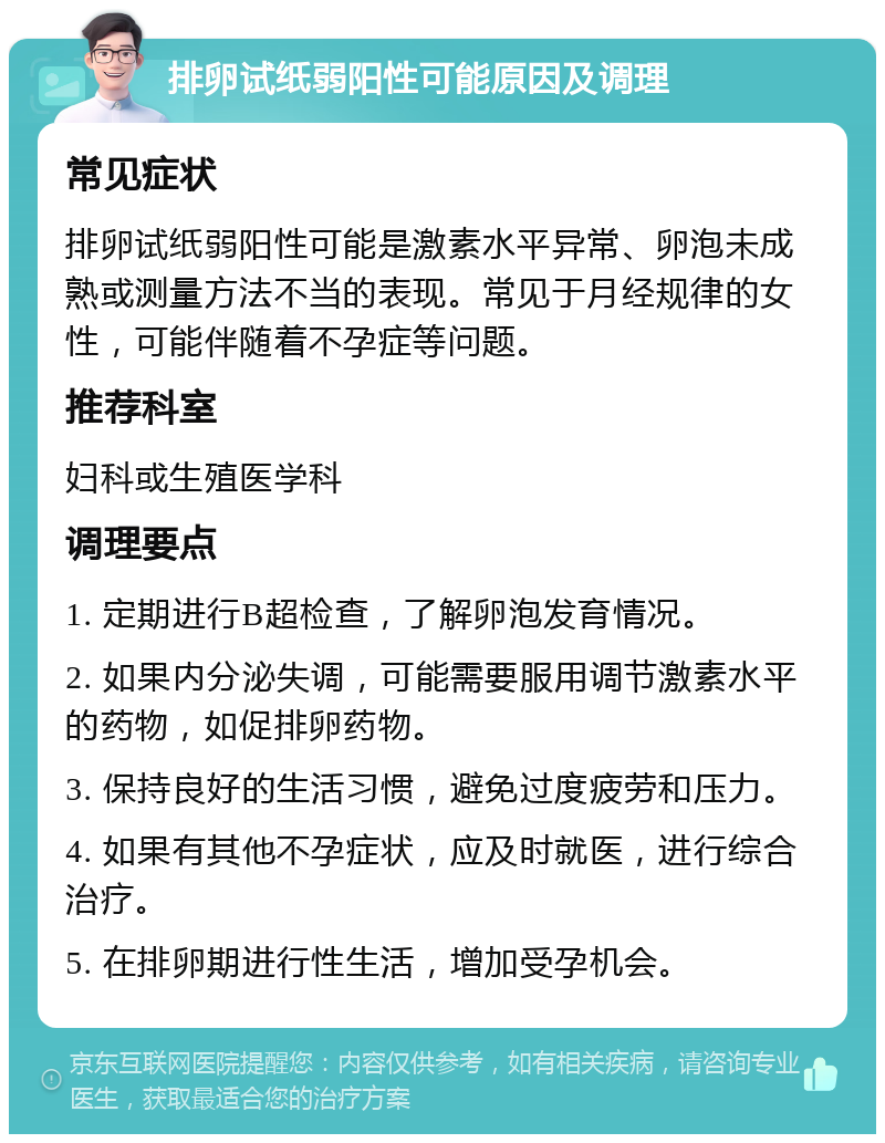 排卵试纸弱阳性可能原因及调理 常见症状 排卵试纸弱阳性可能是激素水平异常、卵泡未成熟或测量方法不当的表现。常见于月经规律的女性，可能伴随着不孕症等问题。 推荐科室 妇科或生殖医学科 调理要点 1. 定期进行B超检查，了解卵泡发育情况。 2. 如果内分泌失调，可能需要服用调节激素水平的药物，如促排卵药物。 3. 保持良好的生活习惯，避免过度疲劳和压力。 4. 如果有其他不孕症状，应及时就医，进行综合治疗。 5. 在排卵期进行性生活，增加受孕机会。