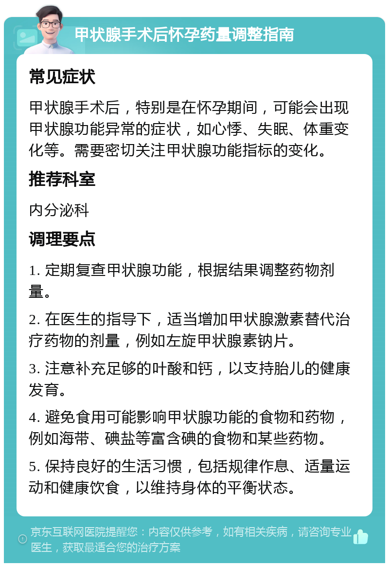 甲状腺手术后怀孕药量调整指南 常见症状 甲状腺手术后，特别是在怀孕期间，可能会出现甲状腺功能异常的症状，如心悸、失眠、体重变化等。需要密切关注甲状腺功能指标的变化。 推荐科室 内分泌科 调理要点 1. 定期复查甲状腺功能，根据结果调整药物剂量。 2. 在医生的指导下，适当增加甲状腺激素替代治疗药物的剂量，例如左旋甲状腺素钠片。 3. 注意补充足够的叶酸和钙，以支持胎儿的健康发育。 4. 避免食用可能影响甲状腺功能的食物和药物，例如海带、碘盐等富含碘的食物和某些药物。 5. 保持良好的生活习惯，包括规律作息、适量运动和健康饮食，以维持身体的平衡状态。